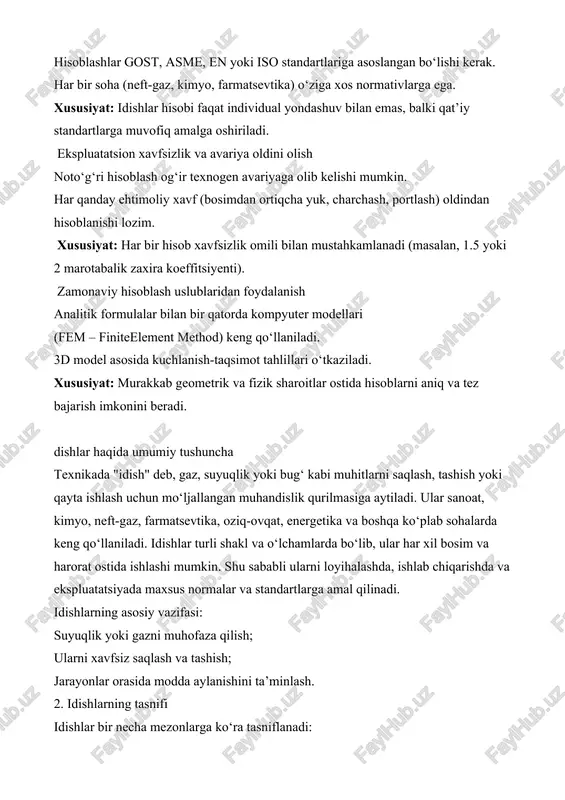 – kriogenik (-196°c gacha); normal haroratli – atrof-muhit haroratiga yaqin; yuqori haroratli – +400°c gacha va undan yuqori. shakli bo‘yicha: silindrsimon idishlar – eng keng tarqalgan, bosim taqsimoti qulay; shar shaklidagi idishlar – bosimni teng taqsimlaydi; konussimon yoki murakkab shakldagi idishlar – texnologik talablar asosida tanlanadi. ishlab chiqarilgan materiali bo‘yicha: po‘lat (uglerodli yoki zanglamas) – keng qo‘llaniladi; allyuminiy qotishmalari – yengil, lekin kuchli; plastmassa – kimyoviy barqarorlik talab qilingan joylarda; shisha yoki keramika – maxsus kimyoviy muhitlar uchun. 3. idishlar hisobining asosiy turlari idishlarni loyihalash va ekspluatatsiya qilishda ularning mustahkamligi, ishonchliligi va xavfsizligi muhim o‘rin tutadi. shu bois idishlar hisobining bir necha asosiy turlari mavjud: mustahkamlik hisobi idish devorining qalinligini aniqlash; ichki va tashqi bosim ta’sirida deformatsiyalarning oldini olish; charchash, yorilish yoki plastik deformatsiyalarga qarshi turg‘unlikni baholash; to‘qnashuv, silkinish, og‘ish va boshqa yuklamalarga bardoshlilik. termik (issiqlik) hisob idish materiali issiqlikka chidamliligi; issiqlik kengayishi ta’sirini aniqlash; harorat gradiyentlari tufayli yuzaga keladigan …