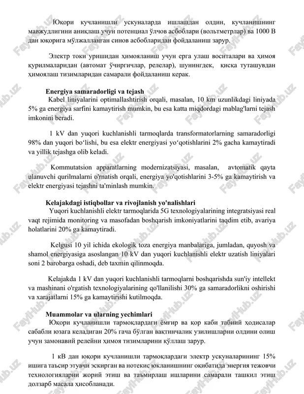 n foydalanish majburiydir. yuqori kuchlanishli uskunalarda ishlashdan oldin, kuchlanishning mavjudligini aniqlash uchun potentsial o'lchov asboblari (voltmetrlar) va 1000 v dan yuqoriga mo'ljallangan sinov asboblaridan foydalanish zarur. elektr toki urishidan himoyalanish uchun erga ulash vositalari va himoya qurilmalaridan (avtomat o'chirgichlar, relelar), shuningdek, qisqa tutashuvdan himoyalash tizimlaridan samarali foydalanish kerak. energiya samaradorligi va tejash kabel liniyalarini optimallashtirish orqali, masalan, 10 km uzunlikdagi liniyada 5% ga energiya sarfini kamaytirish mumkin, bu esa katta miqdordagi mablag'larni tejash imkonini beradi. 1 kv dan yuqori kuchlanishli tarmoqlarda transformatorlarning samaradorligi 98% dan yuqori boʻlishi, bu esa elektr energiyasi yoʻqotishlarini 2% gacha kamaytiradi va yillik tejashga olib keladi. kommutatsion apparatlarning modernizatsiyasi, masalan, avtomatik qayta ulanuvchi qurilmalarni o'rnatish orqali, energiya yo'qotishlarini 3-5% ga kamaytirish va elektr energiyasi tejashni ta'minlash mumkin. kelajakdagi istiqbollar va rivojlanish yo'nalishlari yuqori kuchlanishli elektr tarmoqlarida 5g texnologiyalarining integratsiyasi real vaqt rejimida monitoring va masofadan boshqarish imkoniyatlarini taqdim etib, avariya holatlarini 20% ga kamaytiradi. kelgusi 10 …