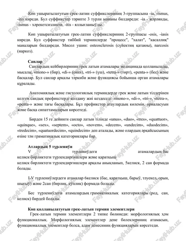 i. anatomiyaliq jәne gistologiyaliq terminderde grek jәne latin tіlderіnen kelgen sandiq prefiksterdі qoldanu jiі kezdesedі: «mono-», «di-», «tri-», «tetra-», «penta-» jәne tag'i basqalari. bұl prefikster ataulardiң kөlemіn, ornalasuin jәne basqa sipattamalarin kөrsetedі. birden 15 ge deyingi sanlar latin tіlіnde «unus», «duo», «tres», «quattuor», «quinque», «sex», «septem», «octo», «novem», «decem», «undecim», «duodecim», «tredecim», «quatuordecim», «quindecim» dep ataladi, jәne olardiң әrqaysisiniң өzіne tәn gramatikaliq kategoriyalari bar. atlardiң 5 tүrlenio'i v tүrlenio'degi atamalardiң bas kelisk birliktegi tүrlendirgishleri jәne qaratqish kelisk birliktegi tүrlendirgishleri arqali aniqlanip, 5kelisk, 2 san formada boladi. i-v tүrlenio'lerdegi atamalar 6kelisk (bas, qaratqish, bario', tәuekel, orin, shig'io') jәne 2san (birlik, ko'plik) formada boladi. bes tүrlenio'degi atamalardiң grammatikaliq kategoriyalari (rod, san, kelisk) birdey boladi. kөp qollanilatug'in grek-latin termin elementleri grek-latin termin elementleri 2 tipke bөlinedi: morfologiyaliq hәm funktsionalliq. morfologiyaliq elementler dene bөlekleriniң atamasin, funktsionalliq elementler bolsa, adam denesiniң funktsiyalarin kөrsetedi. kөp ushiratilatug'in grek-latin termin elementleriniң 5 tүrlisi bar: prefiksler, orttag'i qosimshalar, tamirlar, …