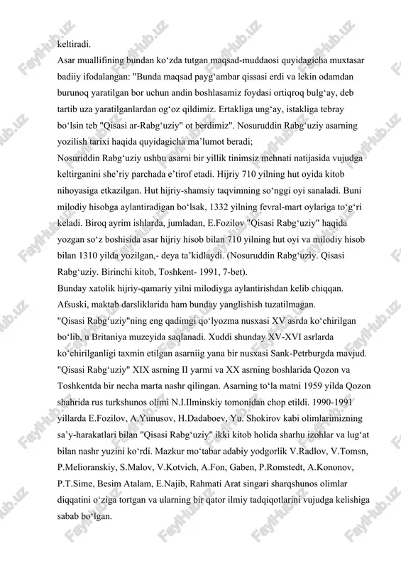 iy" xix asrning ii yarmi va xx asrning boshlarida qozon va toshkentda bir necha marta nashr qilingan. asarning to‘la matni 1959 yilda qozon shahrida rus turkshunos olimi n.i.ilminskiy tomonidan chop etildi. 1990-1991 yillarda e.fozilov, a.yunusov, h.dadaboev, yu. shokirov kabi olimlarimizning sa’y-harakatlari bilan "qisasi rabg‘uziy" ikki kitob holida sharhu izohlar va lug‘at bilan nashr yuzini ko‘rdi. mazkur mo‘tabar adabiy yodgorlik v.radlov, v.tomsn, p.melioranskiy, s.malov, v.kotvich, a.fon, gaben, p.romstedt, a.kononov, p.t.sime, besim atalam, e.najib, rahmati arat singari sharqshunos olimlar diqqatini o‘ziga tortgan va ularning bir qator ilmiy tadqiqotlarini vujudga kelishiga sabab bo‘lgan. "qisasi rabg‘uziy" 72 qissadan iborat. asar hamd, na’t, muqaddima, lirik kechinmalar va xotimadan tarkib topgan. qissalar nasrda, ularning tarkibidagi ba’zi lirik kechinmalar, qissalarning xulosalari va asar xotimasi nazmda ijod etilgan. nosuriddin rabg‘uziy qur’oni karimda payg‘ambarlar haqida kelgan qissa va hikoyatlarni qayta ishlab sayqal berib, takomillashtirgan. manbalarda takidlanishicha, ijodkor qur’oni karimda mavjud bo‘lmagan qissalarni yozishda boshqa mumtoz manbalardan, jumladan, abu is’hoq …