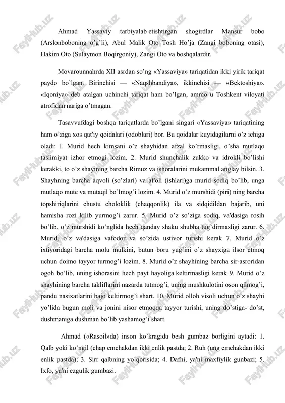 arda tutmog’i, uning mushkulotini oson qilmog’i, pandu nasixatlarini bajo keltirmog’i shart. 10. murid olloh visoli uchun o’z shayhi yo’lida bugun moli va jonini nisor etmoqqa tayyor turishi, uning do’stiga- do’st, dushmaniga dushman bo’lib yashamog’i shart. ahmad («rasoil»da) inson ko’kragida besh gumbaz borligini aytadi: 1. qalb yoki ko’ngil (chap emchakdan ikki enlik pastda; 2. ruh (ung emchakdan ikki enlik pastda); 3. sirr qalbning yo`qorisida; 4. dafni, ya'ni maxfiylik gunbazi; 5. ixfo, ya'ni ezgulik gumbazi. demak ahmad yassaviy ruhiy olamning barcha gunbazlarini diliga jo etgan. endi uning haq-taolo bilan muloqot qilishiga kundalik ikir-chikir tashvishlar halal berolmaydi»[2]- deydi nasafiy. ahmad yassaviyning juda chuqur va boy mazmunga ega bo’lgan «devoni hikmat»ida mutafakkirning so’fiylik- falsafiy dunyoqarashi o’zining butun borligi bilan o’quvchi diqqatini rom etadi. donishmand fikricha, «haqning so’zini emas, o’zini bilish» asosiy masaladir. shuning uchun u bu dunyo rohatini qidiradigan so’fiy - so’fiy emas, toat-ibodat qilib, xalollik va poklikni targ’ib etib, dunyoning g’am-g’ussasini chekib, xalq …