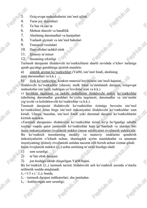 aniladi va ulardan biri inson imkoniyatlarini rivojlanish indeksi (inson salohiyatini rivojlanish indeksi)dir. bu ko‘rsatkich insonlarning moddiy va manaviy istaklarini qondirish imkoniyatlarini o‘lchash uchun, shuningdek ayrim mamlakatlar va umuman insoniyatning ijtimoiy rivojlanishi ustidan nazorat olib borish uchun xizmat qiladi. inson rivojlanish indeksi (ji.r.) uchta omilning ta’sirini hisobga oladi: 1) umr uzunligi; 2) ta’lim olish darajasi; 3) jon boshiga ishlab chiqarilgan yaim hajmi. bu ko‘rsatkich (ji.r.) turmush tarzini ifodalovchi uch ko‘rsatkich asosida o‘rtacha arifmetik usulda aniqlanadi: ji.r.=1/3 x (jxi); bunda, jxi – turmush darajasi indikatorlari, shu jumladan: jx1 – kutilayotgan umr uzunligi; jx2 – aholining ta’lim olish darajasi (yig‘ma ko‘rsatkich: yoshi katta aholining savodxonlik darajasi va boshlang‘ich, o‘rta va oliy ma’lumot olayotgan yoshlar salmog‘i); jx3 – jon boshiga to‘g‘ri kelgan real yaim hajmi, uni pulni sotib olish qobiliyatini e’tiborga olgan holda hisoblanadi aqsh dollarida). indeksning har bir omili hisoblanayotganda uning minimal va maksimal qiymati belgilangan andozasidan foydalaniladi va u bilan mamlakatdagi amaldagi …