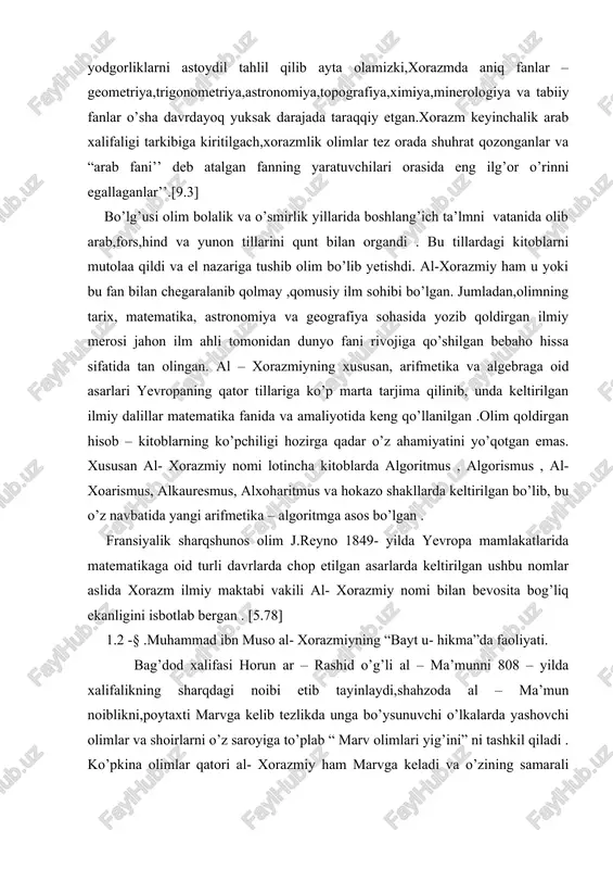 aktabi vakili al- xorazmiy nomi bilan bevosita bog’liq ekanligini isbotlab bergan . [5.78] 1.2 -§ .muhammad ibn muso al- xorazmiyning “bayt u- hikma”da faoliyati. bag’dod xalifasi horun ar – rashid o’g’li al – ma’munni 808 – yilda xalifalikning sharqdagi noibi etib tayinlaydi,shahzoda al – ma’mun noiblikni,poytaxti marvga kelib tezlikda unga bo’ysunuvchi o’lkalarda yashovchi olimlar va shoirlarni o’z saroyiga to’plab “ marv olimlari yig’ini” ni tashkil qiladi . ko’pkina olimlar qatori al- xorazmiy ham marvga keladi va o’zining samarali ijodiga aynan shu yerda tamal toshini qo’yadi . olim bu maskanda zamonasining ko’pkina olimu fuzalolari bilan tanishadi. al – ma’mun otasi o’limidan keyin 813 – yilda o’zini xalifa deb e’lon qiladi va o’z akasi xalifa al – aminni taxtdan tushiradi .819- yilda bir guruh saroy ahli va marvda to’plangan olimlar bilan bag’dodga xalifalikning markaziga kelib, o’z davlatini mustahkamlab,boshlagan hayrli ishlaridan biri “donishmandlar uyi ”(“bayt ul -hikma”) ni qayta tashkil qilish va kengaytirishga …