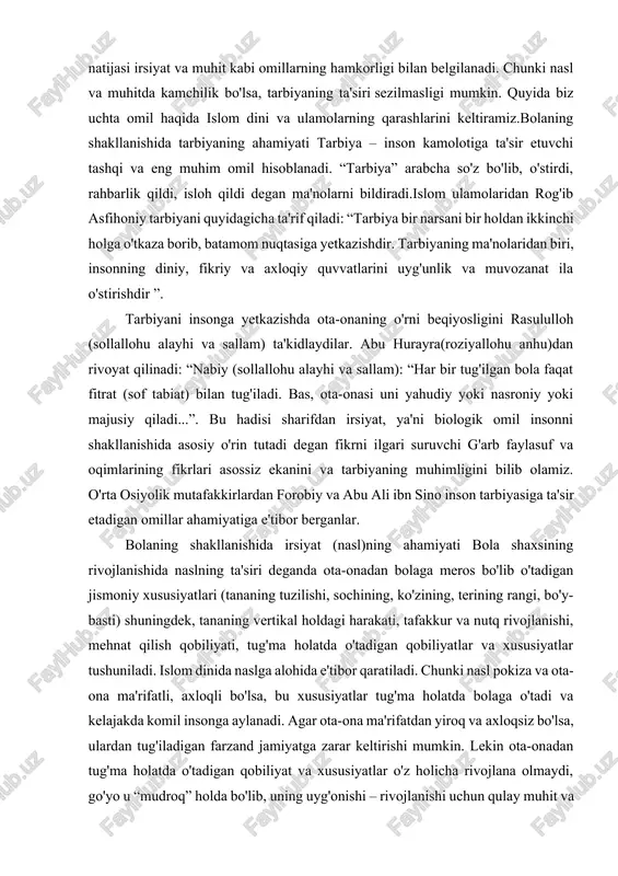 nishida naslning ta'siri deganda ota-onadan bolaga meros bo'lib o'tadigan jismoniy xususiyatlari (tananing tuzilishi, sochining, ko'zining, terining rangi, bo'y-basti) shuningdek, tananing vertikal holdagi harakati, tafakkur va nutq rivojlanishi, mehnat qilish qobiliyati, tug'ma holatda o'tadigan qobiliyatlar va xususiyatlar tushuniladi. islom dinida naslga alohida e'tibor qaratiladi. chunki nasl pokiza va ota-ona ma'rifatli, axloqli bo'lsa, bu xususiyatlar tug'ma holatda bolaga o'tadi va kelajakda komil insonga aylanadi. agar ota-ona ma'rifatdan yiroq va axloqsiz bo'lsa, ulardan tug'iladigan farzand jamiyatga zarar keltirishi mumkin. lekin ota-onadan tug'ma holatda o'tadigan qobiliyat va xususiyatlar o'z holicha rivojlana olmaydi, go'yo u “mudroq” holda bo'lib, uning uyg'onishi – rivojlanishi uchun qulay muhit va muttasil tarbiya kerak.bolaning shakllanishida muhitning ahamiyatibola kamolotiga ta'sir etadigan omillardan biri tashqi muhit hisoblanadi. muhit deganda kishiga tabiiy ta'sir etadigan tashqi voqealar majmui tushuniladi. bunga tabiiy muhit, oila muhiti va ijtimoiy muhit kiradi.tabiiy (geografik) muhit – insonning hayot tarziga, xarakteri va mehnat faoliyatiga ta'sir etadi. masalan, shimolda istiqomat qilayotgan …