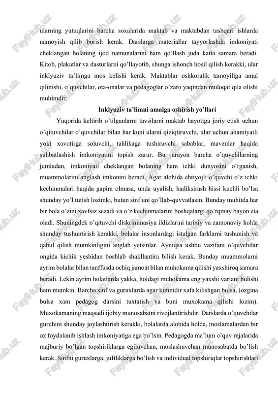 ini anglab yetsinlar. ayniqsa ushbu vazifani o’quvchilar ongida kichik yeshidan boshlab shakllantira bilish kerak. bunday muammolarni ayrim bolalar bilan tanffusda ochiq jamoat bilan muhokama qilishi yaxshiroq samara beradi. lekin ayrim holatlarda yakka, holdagi muhokama eng yaxshi variant bulishi ham mumkin. barcha sinf va guruxlarda agar kimnidir xafa kilishgan bulsa, (ozgina bulsa xam pedagog darsini tuxtatish va buni muxokama qilishi lozim). muxokamaning maqsadi ijobiy munosabatni rivojlantirishdir. darslarda o’quvchilar guruhini shunday joylashtirish kerakki, bolalarda alohida holda, moslamalardan bir oz foydalanib ishlash imkoniyatiga ega bo’lsin. pedagogda ma’lum o’quv rejalarida majburiy bo’lgan topshiriklarga egiluvchan, moslashuvchan munosabatda bo’lish kerak. sinfni guruxlarga, juftliklarga bo’lish va individual topshiriqlar topshirishlari kerak. gurux tarkibini turli o’quvchilardan iborat ekanligiga ishonch hosil qilish (bolalar kizikishlarini xisobga olib) guruxlarda nogiron va sog’lom o’quvqilardan iborat bo’lishi talab etiladi. o`qituvchi xar bir bolaning bajargan ishini individual baxolashini va sinf yutuklarini rivojlantirishga chorlashi ham muhim. yuqoridagilardan tashqari aloxida e’tiborni bolalar oyoqlarini uzoq muddatga chalkashtirib utirmasliklariga …