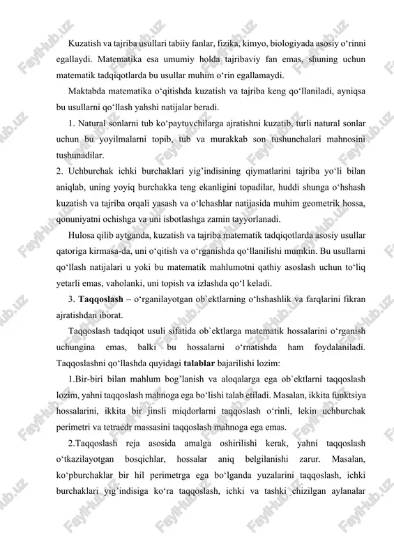 bo‘lishi talab etiladi. masalan, ikkita funktsiya hossalarini, ikkita bir jinsli miqdorlarni taqqoslash o‘rinli, lekin uchburchak perimetri va tetraedr massasini taqqoslash mahnoga ega emas. 2.taqqoslash reja asosida amalga oshirilishi kerak, yahni taqqoslash o‘tkazilayotgan bosqichlar, hossalar aniq belgilanishi zarur. masalan, ko‘pburchaklar bir hil perimetrga ega bo‘lganda yuzalarini taqqoslash, ichki burchaklari yig’indisiga ko‘ra taqqoslash, ichki va tashki chizilgan aylanalar radiuslari bo‘yicha taqoslash kabi bosqichlar yoki hossalar bo‘yicha taqqoslanishi mumkin. 3. matematik ob`ektlarni bir hil hossalari bo‘yicha taqqoslash to‘la bo‘lishi, yahni ohirigacha yetkazilishi lozim. buning mahnosi shuki, taqqoslanayotgan hossa bo‘yicha ob`ektning yetarlicha barcha hossalarini tadqiq etish talab etiladi. masalan, ichki chizilgan burchak kattaligini turli holatlar uchun tekshirib, uning yagona umumiy hossasini keltirib chiqarish zarur. matematika o‘qitishda ham taqqoslashdan foydalanish muhim ahamiyatga ega. masalan, arifmetik progressiyani o‘rganishda o‘quvchilarga bir nechta turli sonli ketma-ketliklar berilib, ular orasidan umumiy hossaga ega bo‘lganlarini topish, keyin ularning tuzilishi qonuniyatini aniqlash talab etiladi: 1) 2, 4, 6, 8, … ; …