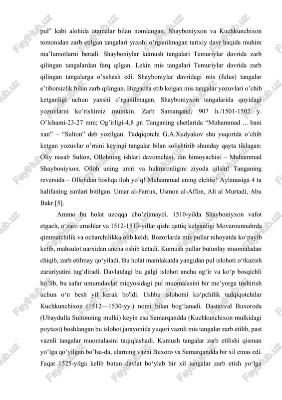 davlat miqyosida uning aylanishini tartibga soldi [4]. 1992-yilda chop etilgan ye.a.davidovichning “korpus zolotix i serebryanix monet sheybanidov” nomli asarida tangalarning sobiq sssrda o’rganilishi haqida ma’lumot berilgan. mis tangalarning eng keng tarqalgan davri xvi asrning birinchi choragiga to’g’ri keladi. bu davrda mis tangalar “pul”, “qora pul” kabi alohida atamalar bilan nomlangan. shayboniyxon va kuchkunchixon tomonidan zarb etilgan tangalari yaxshi o’rganilmagan tarixiy davr haqida muhim ma’lumotlarni beradi. shayboniylar kumush tangalari temuriylar davrida zarb qilingan tangalardan farq qilgan. lekin mis tangalari temuriylar davrida zarb qilingan tangalarga o’xshash edi. shayboniylar davridagi mis (fulus) tangalar e’tiborsizlik bilan zarb qilingan. bizgacha etib kelgan mis tangalar yozuvlari o’chib ketganligi uchun yaxshi o’rganilmagan. shayboniyxon tangalarida quyidagi yozuvlarni ko’rishimiz mumkin. zarb samarqand, 907 h./1501-1502 y. o’lchami-23-27 mm; og’irligi-4,8 gr. tanganing chetlarida “muhammad ... bani xan” – “sulton” deb yozilgan. tadqiqotchi g.a.xudyakov shu yuqorida o’chib ketgan yozuvlar o’rnini keyingi tangalar bilan solishtirib shunday qayta tiklagan: oliy nasab sulton, ollohning ishlari …