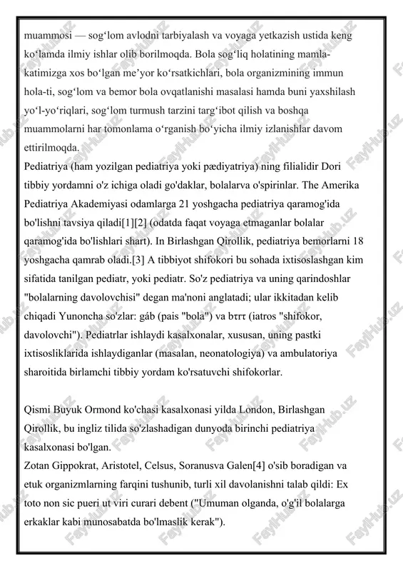 adi; ular ikkitadan kelib chiqadi yunoncha so'zlar: gáb (pais "bola") va bτrτ (iatros "shifokor, davolovchi"). pediatrlar ishlaydi kasalxonalar, xususan, uning pastki ixtisosliklarida ishlaydiganlar (masalan, neonatologiya) va ambulatoriya sharoitida birlamchi tibbiy yordam ko'rsatuvchi shifokorlar. qismi buyuk ormond ko'chasi kasalxonasi yilda london, birlashgan qirollik, bu ingliz tilida so'zlashadigan dunyoda birinchi pediatriya kasalxonasi bo'lgan. zotan gippokrat, aristotel, celsus, soranusva galen[4] o'sib boradigan va etuk organizmlarning farqini tushunib, turli xil davolanishni talab qildi: ex toto non sic pueri ut viri curari debent ("umuman olganda, o'g'il bolalarga erkaklar kabi munosabatda bo'lmaslik kerak"). pediatriyaning ba'zi eng qadimgi izlarini topish mumkin qadimgi hindiston bolalar shifokorlari chaqirilgan joyga kumara bhrtya.[4] sushruta samhita an ayurveda miloddan avvalgi vi asrda tuzilgan matn pediatriya haqidagi matnni o'z ichiga oladi.[6] ushbu davrdagi yana bir ayurveda matni kashyapa samxita. milodning ikkinchi asrida yunon shifokori va ginekologining qo'lyozmasi efesdagi soranus neonatal pediatriya bilan shug'ullangan.[9] vizantiya shifokorlari oribasius, amida atesius, aleksandr trallianusva paulus aegineta maydonga …