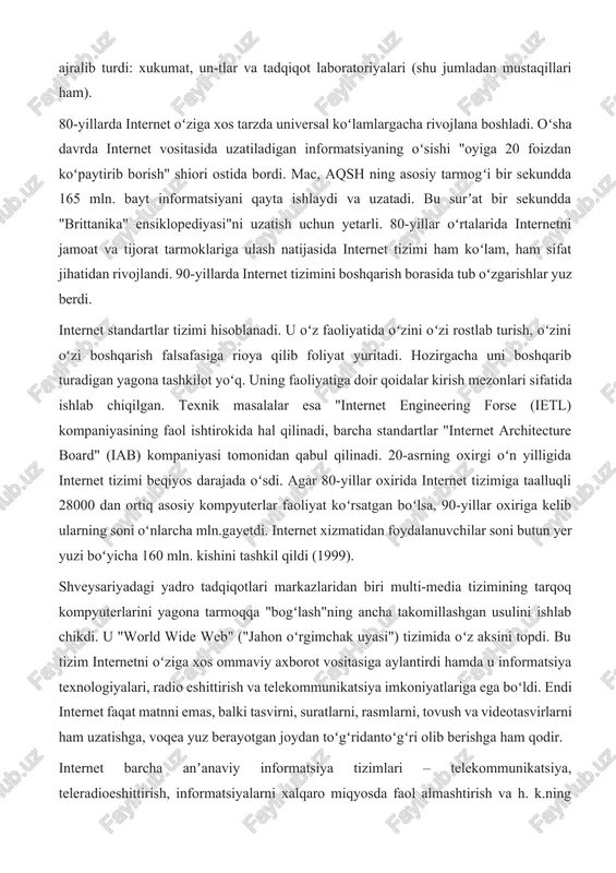 riga ulash natijasida internet tizimi ham koʻlam, ham sifat jihatidan rivojlandi. 90-yillarda internet tizimini boshqarish borasida tub oʻzgarishlar yuz berdi. internet standartlar tizimi hisoblanadi. u oʻz faoliyatida oʻzini oʻzi rostlab turish, oʻzini oʻzi boshqarish falsafasiga rioya qilib foliyat yuritadi. hozirgacha uni boshqarib turadigan yagona tashkilot yoʻq. uning faoliyatiga doir qoidalar kirish mezonlari sifatida ishlab chiqilgan. texnik masalalar esa "internet engineering forse (ietl) kompaniyasining faol ishtirokida hal qilinadi, barcha standartlar "internet architecture board" (iab) kompaniyasi tomonidan qabul qilinadi. 20-asrning oxirgi oʻn yilligida internet tizimi beqiyos darajada oʻsdi. agar 80-yillar oxirida internet tizimiga taalluqli 28000 dan ortiq asosiy kompyuterlar faoliyat koʻrsatgan boʻlsa, 90-yillar oxiriga kelib ularning soni oʻnlarcha mln.gayetdi. internet xizmatidan foydalanuvchilar soni butun yer yuzi boʻyicha 160 mln. kishini tashkil qildi (1999). shveysariyadagi yadro tadqiqotlari markazlaridan biri multi-media tizimining tarqoq kompyuterlarini yagona tarmoqqa "bogʻlash"ning ancha takomillashgan usulini ishlab chikdi. u "world wide web" ("jahon oʻrgimchak uyasi") tizimida oʻz aksini topdi. bu …