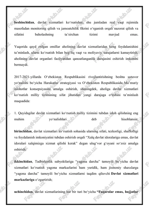 hisoblansin: birinchidan, davlat xizmatlari ko‘rsatish sohasida ularning sifati, tezkorligi, shaffofligi va foydalanish imkoniyatini tubdan oshirish orqali “xalq davlat idoralariga emas, davlat idoralari xalqimizga xizmat qilishi kerak” degan ulug‘vor g‘oyani so‘zsiz amalga oshirish; ikkinchidan, tadbirkorlik subyektlariga “yagona darcha” tamoyili bo‘yicha davlat xizmatlari ko‘rsatish yagona markazlarini ham yuridik, ham jismoniy shaxslarga “yagona darcha” tamoyili bo‘yicha xizmatlarni taqdim qiluvchi davlat xizmatlari markazlariga o‘zgartirish; uchinchidan, davlat xizmatlarining har bir turi bo‘yicha “fuqarolar emas, hujjatlar harakatlanadi”tamoyiliga ko‘ra davlat xizmatlari ko‘rsatish mexanizmini, eng avvalo, ortiqcha tartib-taomillarni bartaraf etish, vakolatli davlat organlari va boshqa tashkilotlar zarur hujjatlar va axborotlarni boshqa tuzilmalardan mustaqil ravishda olishi hisobiga soddalashtirishni nazarda tutuvchi ma’muriy reglamentlarni tasdiqlash; to‘rtinchidan, davlat xizmatlari ko‘rsatish sohasiga innovatsion yechimlar va axborot-kommunikatsiya texnologiyalarini jadal joriy etish, davlat organlari va boshqa tashkilotlarning ma’lumotlar bazalarini idoralararo elektron hamkorlik yagona tizimiga integratsiya qilish, o‘zbekiston respublikasi yagona interaktiv davlat xizmatlari portali orqali davlat xizmatlari ko‘rsatish amaliyotini kengaytirish; beshinchidan, davlat xizmatlarini, shu jumladan olis …