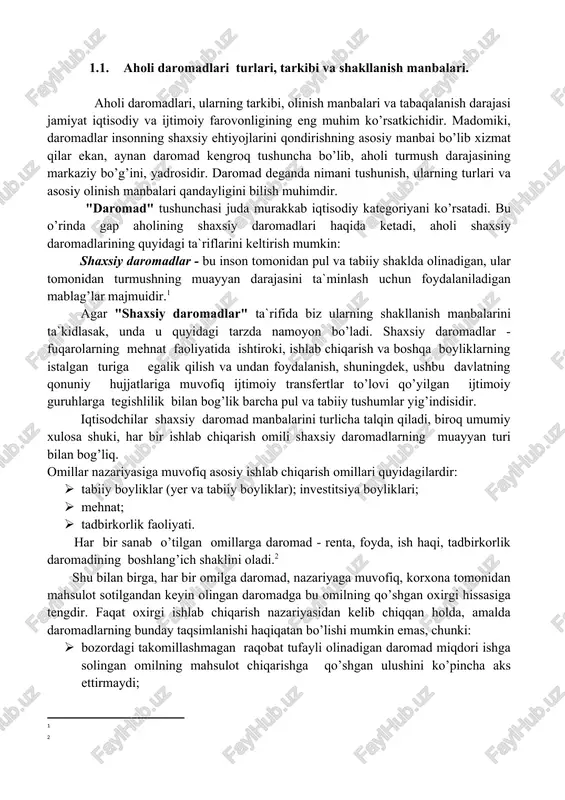 hqa boyliklarning istalgan turiga egalik qilish va undan foydalanish, shuningdek, ushbu davlatning qonuniy hujjatlariga muvofiq ijtimoiy transfertlar to’lovi qo’yilgan ijtimoiy guruhlarga tegishlilik bilan bog’lik barcha pul va tabiiy tushumlar yig’indisidir. iqtisodchilar shaxsiy daromad manbalarini turlicha talqin qiladi, biroq umumiy xulosa shuki, har bir ishlab chiqarish omili shaxsiy daromadlarning muayyan turi bilan bog’liq. omillar nazariyasiga muvofiq asosiy ishlab chiqarish omillari quyidagilardir: · tabiiy boyliklar (yer va tabiiy boyliklar); investitsiya boyliklari; · mehnat; · tadbirkorlik faoliyati. har bir sanab o’tilgan omillarga daromad - renta, foyda, ish haqi, tadbirkorlik daromadining boshlang’ich shaklini oladi.[footnoteref:2] [2: ] shu bilan birga, har bir omilga daromad, nazariyaga muvofiq, korxona tomonidan mahsulot sotilgandan keyin olingan daromadga bu omilning qo’shgan oxirgi hissasiga tengdir. faqat oxirgi ishlab chiqarish nazariyasidan kelib chiqqan holda, amalda daromadlarning bunday taqsimlanishi haqiqatan bo’lishi mumkin emas, chunki: · bozordagi takomillashmagan raqobat tufayli olinadigan daromad miqdori ishga solingan omilning mahsulot chiqarishga qo’shgan ulushini ko’pincha aks ettirmaydi; · …