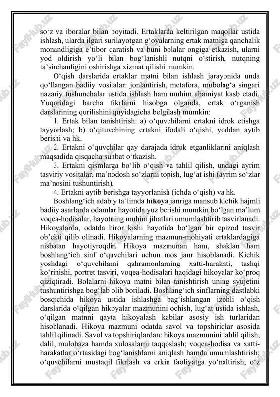 nriga mansub kichik hajmli badiiy asarlarda odamlar hayotida yuz berishi mumkin bo‘lgan ma’lum voqea-hodisalar, hayotning muhim jihatlari umumlashtirib tasvirlanadi. hikoyalarda, odatda biror kishi hayotida bo‘lgan bir epizod tasvir ob’ekti qilib olinadi. hikoyalarning mazmun-mohiyati ertaklardagiga nisbatan hayotiyroqdir. hikoya mazmunan ham, shaklan ham boshlang‘ich sinf o‘quvchilari uchun mos janr hisoblanadi. kichik yoshdagi o‘quvchilarni qahramonlarning xatti-harakati, tashqi ko‘rinishi, portret tasviri, voqea-hodisalari haqidagi hikoyalar ko‘proq qiziqtiradi. bolalarni hikoya matni bilan tanishtirish uning syujetini tushuntirishga bog‘lab olib boriladi. boshlang‘ich sinflarning dastlabki bosqichida hikoya ustida ishlashga bag‘ishlangan izohli o‘qish darslarida o‘qilgan hikoyalar mazmunini ochish, lug‘at ustida ishlash, o‘qilgan matnni qayta hikoyalash kabilar asosiy ish turlaridan hisoblanadi. hikoya mazmuni odatda savol va topshiriqlar asosida tahlil qilinadi. savol va topshiriqlardan: hikoya mazmunini tahlil qilish; dalil, mulohaza hamda xulosalarni taqqoslash; voqea-hodisa va xatti-harakatlar o‘rtasidagi bog‘lanishlarni aniqlash hamda umumlashtirish; o‘quvchilarni mustaqil fikrlash va erkin faoliyatga yo‘naltirish; o‘z ma’naviy kamoloti yo‘lida o‘zining ishtirokini ta’minlash; ularga kashf etish lazzatini tuydirish va shu …