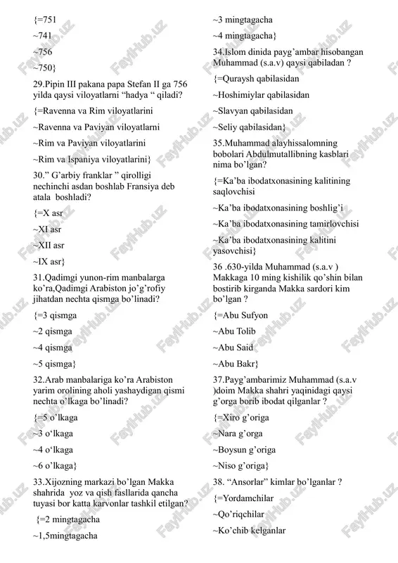 ayg’ambar hisobangan muhammad (s.a.v) qaysi qabiladan ? {=quraysh qabilasidan ~hoshimiylar qabilasidan ~slavyan qabilasidan ~seliy qabilasidan} 35.muhammad alayhissalomning bobolari abdulmutallibning kasblari nima bo’lgan? {=ka’ba ibodatxonasining kalitining saqlovchisi ~ka’ba ibodatxonasining boshlig’i ~ka’ba ibodatxonasining tamirlovchisi ~ka’ba ibodatxonasining kalitini yasovchisi} 36 .630-yilda muhammad (s.a.v ) makkaga 10 ming kishilik qo’shin bilan bostirib kirganda makka sardori kim bo’lgan ? {=abu sufyon ~abu tolib ~abu said ~abu bakr} 37.payg’ambarimiz muhammad (s.a.v )doim makka shahri yaqinidagi qaysi g’orga borib ibodat qilganlar ? {=xiro g’origa ~nara g’orga ~boysun g’origa ~niso g’origa} 38. “ansorlar” kimlar bo’lganlar ? {=yordamchilar ~qo’riqchilar ~ko’chib kelganlar ~ko’chib ketganlar} 39.xalifa ali ibn abu tolib yollanma qotillar tomonidan qaysi shaharda o’ldirilgan? {=kufada ~makkada ~xijozda ~yamanda} 40.ummaviylar arab xalifaligini boshqargan yillar va o’sha davrda poytaxt bo’lgan shahar to’g’ri berilgan javobni belgilang. {=661-750 yillar damashq ~660-750 yillar damashq ~661-750 yillar bag’dod ~632-750 yillar damashq} 41.qaysi qo’zg’alon natijasida arab xalifaligida ummaviylar sulolasi ketib,boshqaruvda abossiylar keladi ? {=abu muslim qo’zg’alonni …