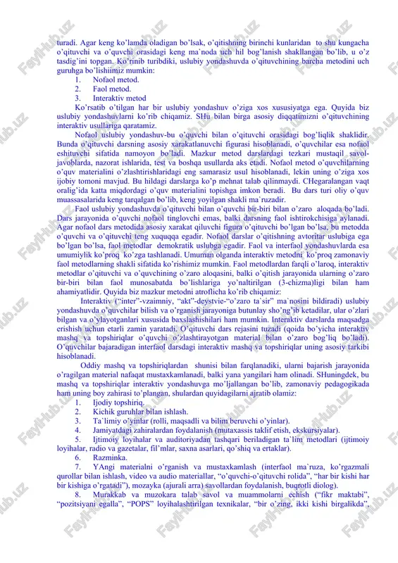 teraktiv metod ko’rsatib o’tilgan har bir uslubiy yondashuv o’ziga xos xususiyatga ega. quyida biz uslubiy yondashuvlarni ko’rib chiqamiz. shu bilan birga asosiy diqqatimizni o’qituvchining interaktiv usullariga qaratamiz. nofaol uslubiy yondashuv-bu o’quvchi bilan o’qituvchi orasidagi bog’liqlik shaklidir. bunda o’qituvchi darsning asosiy xarakatlanuvchi figurasi hisoblanadi, o’quvchilar esa nofaol eshituvchi sifatida namoyon bo’ladi. mazkur metod darslardagi tezkari mustaqil savol-javoblarda, nazorat ishlarida, test va boshqa usullarda aks etadi. nofaol metod o’quvchilarning o’quv materialini o’zlashtirishlaridagi eng samarasiz usul hisoblanadi, lekin uning o’ziga xos ijobiy tomoni mavjud. bu hildagi darslarga ko’p mehnat talab qilinmaydi. chegaralangan vaqt oralig’ida katta miqdordagi o’quv materialini topishga imkon beradi. bu dars turi oliy o’quv muassasalarida keng tarqalgan bo’lib, keng yoyilgan shakli ma`ruzadir. faol uslubiy yondashuvda o’qituvchi bilan o’quvchi bir-biri bilan o’zaro aloqada bo’ladi. dars jarayonida o’quvchi nofaol tinglovchi emas, balki darsning faol ishtirokchisiga aylanadi. agar nofaol dars metodida asosiy xarakat qiluvchi figura o’qituvchi bo’lgan bo’lsa, bu metodda o’quvchi va o’qituvchi teng …
