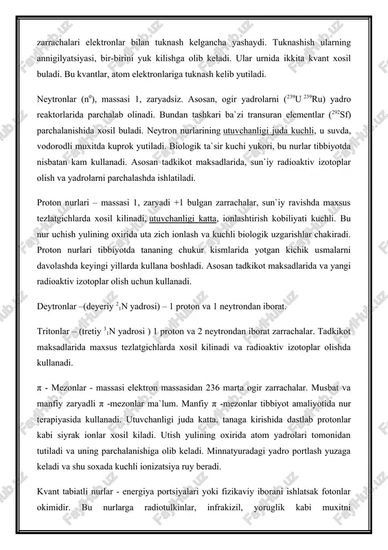 assasining kattaligi bir xil, ammo zaryadning xarakteri teskari- musbat. pozitronlar uz aks zarrachalari elektronlar bilan tuknash kelgancha yashaydi. tuknashish ularning annigilyatsiyasi, bir-birini yuk kilishga olib keladi. ular urnida ikkita kvant xosil buladi. bu kvantlar, atom elektronlariga tuknash kelib yutiladi. neytronlar (n0), massasi 1, zaryadsiz. asosan, ogir yadrolarni (239u 239ru) yadro reaktorlarida parchalab olinadi. bundan tashkari ba`zi transuran elementlar (292sf) parchalanishida xosil buladi. neytron nurlarining utuvchanligi juda kuchli, u suvda, vodorodli muxitda kuprok yutiladi. biologik ta`sir kuchi yukori, bu nurlar tibbiyotda nisbatan kam kullanadi. asosan tadkikot maksadlarida, sun`iy radioaktiv izotoplar olish va yadrolarni parchalashda ishlatiladi. proton nurlari – massasi 1, zaryadi +1 bulgan zarrachalar, sun`iy ravishda maxsus tezlatgichlarda xosil kilinadi, utuvchanligi katta, ionlashtirish kobiliyati kuchli. bu nur uchish yulining oxirida uta zich ionlash va kuchli biologik uzgarishlar chakiradi. proton nurlari tibbiyotda tananing chukur kismlarida yotgan kichik usmalarni davolashda keyingi yillarda kullana boshladi. asosan tadkikot maksadlarida va yangi radioaktiv izotoplar olish uchun …