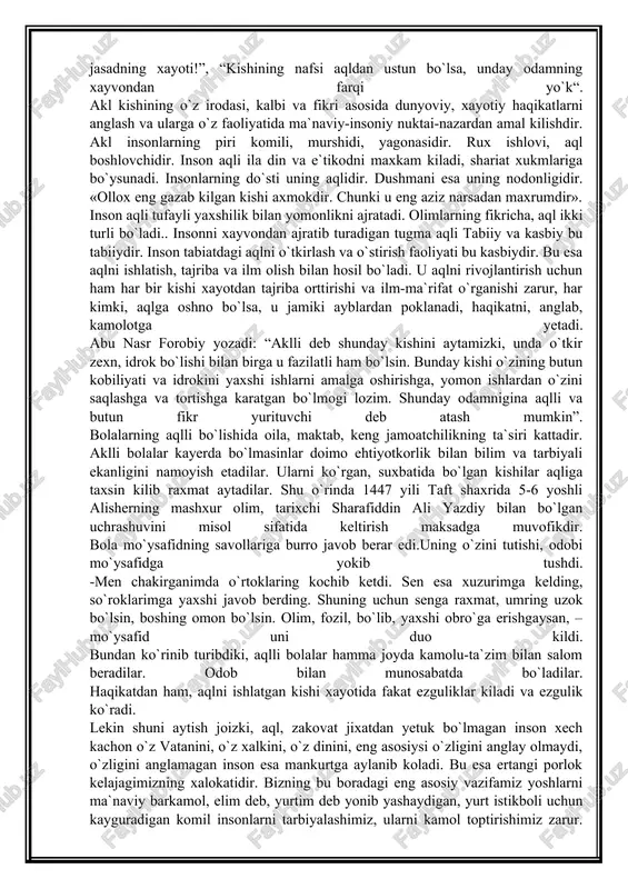 insonni xayvondan ajratib turadigan tugma aqli tabiiy va kasbiy bu tabiiydir. inson tabiatdagi aqlni o`tkirlash va o`stirish faoliyati bu kasbiydir. bu esa aqlni ishlatish, tajriba va ilm olish bilan hosil bo`ladi. u aqlni rivojlantirish uchun ham har bir kishi xayotdan tajriba orttirishi va ilm-ma`rifat o`rganishi zarur, har kimki, aqlga oshno bo`lsa, u jamiki ayblardan poklanadi, haqikatni, anglab, kamolotga yetadi. abu nasr forobiy yozadi: “aklli deb shunday kishini aytamizki, unda o`tkir zexn, idrok bo`lishi bilan birga u fazilatli ham bo`lsin. bunday kishi o`zining butun kobiliyati va idrokini yaxshi ishlarni amalga oshirishga, yomon ishlardan o`zini saqlashga va tortishga karatgan bo`lmogi lozim. shunday odamnigina aqlli va butun fikr yurituvchi deb atash mumkin”. bolalarning aqlli bo`lishida oila, maktab, keng jamoatchilikning ta`siri kattadir. aklli bolalar kayerda bo`lmasinlar doimo ehtiyotkorlik bilan bilim va tarbiyali ekanligini namoyish etadilar. ularni ko`rgan, suxbatida bo`lgan kishilar aqliga taxsin kilib raxmat aytadilar. shu o`rinda 1447 yili taft shaxrida 5-6 yoshli alisherning …