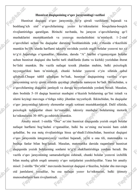 tlar shuni ko‘rsatadiki, takroriy mashqlar bolalarning motorik ko‘nikmalarini 30–40% ga oshirishi mumkin. amaliy misol: 1-sinfda “ona” so‘zini husnixat daqiqasida yozish orqali bolalar nafaqat harflarni bog‘lashni o‘rganadilar, balki bu so‘zning ma’nosini ham eslab qoladilar, bu esa nutq rivojlanishiga hissa qo‘shadi.uchinchidan, husnixat daqiqasi o‘quv jarayonida integratsiyaviy vazifani bajaradi, ya’ni u ona tili, matematika va boshqa fanlar bilan bog‘lanadi. masalan, matematika darsida raqamlarni husnixat daqiqasida yozish bolalarning sonlarni to‘g‘ri shakllantirishiga yordam beradi. bu vazifa o‘quv jarayonining samaradorligini oshiradi, chunki bolalar yozuvni izchillik bilan mashq qilish orqali umumiy o‘quv natijalarini yaxshilaydilar. yana bir amaliy misol: 2-sinfda “do‘stlik” mavzusida husnixat daqiqasi o‘tkazilsa, bolalar shu mavzuga oid jumlalarni yozadilar, bu esa nafaqat yozuv ko‘nikmasini, balki ijtimoiy munosabatlarni ham rivojlantiradi. shu tariqa, husnixat daqiqasi o‘quv jarayonidagi asosiy vazifasi – bolalarni yozuvga moslashtirish va ularda doimiy mashq orqali ko‘nikmalarni shakllantirishdir.bundan tashqari, husnixat daqiqasi o‘quv jarayonida motivatsiyaviy vazifani ham bajaradi. bolalar uchun bu daqiqalarni qiziqarli o‘yin shaklida tashkil qilish, …