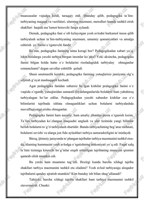 r berish bolalarni to`g’ri tarbiyalash shartidir. bunda tarbiyachining beg’araz mehnati, bolalarni sevishi va ularga jon fido aylashlari tarbiya samaradorligini ta`minlaydi. biroq, ijtimoiy jarayonda to`plangan tajribalar tarbiya mazmunini tashkil etsa-da, ularning hammasini yosh avlodga o`rgatishning imkoniyati yo`q edi. faqat xalq ta`limi tizimiga kiruvchi bo`g’inlar orqali orttirilgan tajribaning muayyan qismini qamrab olish mumkin edi. bu yerda ham muammo tug’ildi. hozirgi kunda barcha xildagi tajriba shakllari tarbiya mazmunini tashkil eta oladimi? yosh avlod tarbiyasiga aloqador tajribalarni qanday ajratish mumkin? kim bunday ish bilan shug’ullanadi? tabiiyki, barcha xildagi tajriba shakllari ham tarbiya mazmunini tashkil etavermaydi. chunki: - birinchidan, pedagogika, xususan, o`zbek xalq pedagogikasi taraqqiyotida juda murakkab bo`lgan tomonlar (hatto bu murakkablikning noma`lum qismlari) mavjudki, ularni yoshlar daf`atan o`zlashtira olmaydilar. masalan; sharq falsafasi yoki mutafakkirlarimizning ma`naviy merosini falsafa, tabiiy va gumanitar fanlar, diniy manbalardan yaxshi xabardor bo`la olmaganligimiz sababli o`rganishimiz qiyin kechadi; - ikkinchidan, tarbiyalanuvchilarning yosh hususiyatlariga ko`ra va ham metodik, ham moddiy asosning etishmasligi …
