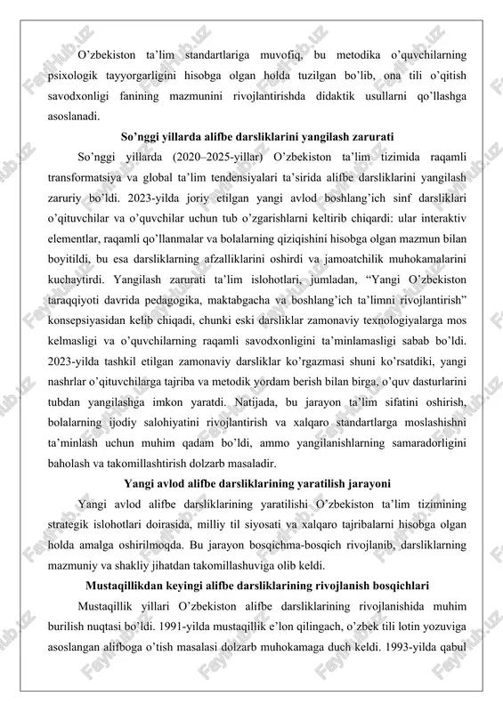 rga, o’quv dasturlarini tubdan yangilashga imkon yaratdi. natijada, bu jarayon ta’lim sifatini oshirish, bolalarning ijodiy salohiyatini rivojlantirish va xalqaro standartlarga moslashishni ta’minlash uchun muhim qadam bo’ldi, ammo yangilanishlarning samaradorligini baholash va takomillashtirish dolzarb masaladir. yangi avlod alifbe darsliklarining yaratilish jarayoni yangi avlod alifbe darsliklarining yaratilishi o’zbekiston ta’lim tizimining strategik islohotlari doirasida, milliy til siyosati va xalqaro tajribalarni hisobga olgan holda amalga oshirilmoqda. bu jarayon bosqichma-bosqich rivojlanib, darsliklarning mazmuniy va shakliy jihatdan takomillashuviga olib keldi. mustaqillikdan keyingi alifbe darsliklarining rivojlanish bosqichlari mustaqillik yillari o’zbekiston alifbe darsliklarining rivojlanishida muhim burilish nuqtasi bo’ldi. 1991-yilda mustaqillik e’lon qilingach, o’zbek tili lotin yozuviga asoslangan alifboga o’tish masalasi dolzarb muhokamaga duch keldi. 1993-yilda qabul qilingan “lotin yozuviga o’tish to’g’risida”gi qonun asosida alifbo islohotlari boshlandi, ammo bu jarayon sekin kechdi. 2000-yillarning boshlarida darsliklar asosan kirill alifbosiga asoslangan bo’lib, lotin alifbosining elementlarini kiritishga urinishlar amalga oshirildi. masalan, 2005–2010-yillarda chiqarilgan alifbe darsliklari harflarni o’rgatishda an’anaviy yondashuvlarni saqlab qoldi: harf …