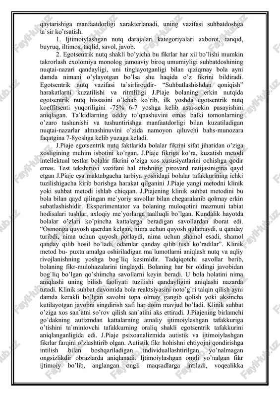 atlashishdan qoniqish” harakatlarni kuzatilishi va ritmliligi j.piaje bolaning erkin nutqida egotsentrik nutq hissasini o’lchab ko’rib, ilk yoshda egotsentrik nutq koeffitsenti yuqoriligini -75% 6-7 yoshga kelib asta-sekin pasayishini aniqlagan. ta`kidlarning oddiy to’qnashuvini emas balki tomonlarning o’zaro tushunishi va tushuntirishga manfaatdorligi bilan kuzatiladigan nuqtai-nazarlar almashinuvini o’zida namoyon qiluvchi bahs-munozara faqatgina 7-8yoshga kelib yuzaga keladi. j.piaje egotsentrik nutq faktlarida bolalar fikrini sifat jihatidan o’ziga xosligining muhim isbotini ko’rgan. j.piaje fikriga ko’ra, kuzatish metodi intellektual testlar bolalar fikrini o’ziga xos xususiyatlarini ochishga qodir emas. test tekshiruvi vazifani hal etishning pirovard natijasinigina qayd etgan j.piaje esa maktabgacha tarbiya yoshidagi bolalar tafakkurining ichki tuzilishigacha kirib borishga harakat qilganini j.piaje yangi metodni klinik yoki suhbat metodi ishlab chiqqan. j.piajening klinik suhbat metodini bu bola bilan qayd qilingan me`yoriy savollar bilan chegaralanib qolmay erkin subatlashishidir. eksperimentator va bolaning muloqotini mazmuni tabiat hodisalari tushlar, axloqiy me`yorlarga taalluqli bo’lgan. kundalik hayotda bolalar o’zlari ko’pincha kattalarga beradigan savollardan iborat edi. “osmonga …