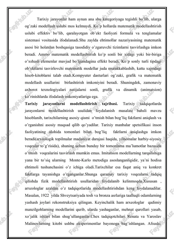 higa yana bir to’siq ularning monte-karlo metodiga asoslanganligidir, ya’ni hodisa ehtimoli tushunchasini o’z ichiga oladi.tarixchilar esa faqat aniq va konkret faktlarga tayanishga o’rganganlar.shunga qaramay tarixiy voqealarni tadqiq qilishda fizik modellashtirish usullaridan foydalanib kelinmoqda.xususan , arxeologlar azaldan o’z tadqiqotlarida modellashtirishdan keng foydalanadilar. masalan, 1922 yilda shveytsariyada tosh va bronza asrlariga taalluqli odamlarning yashash joylari rekonstruksiya qilingan. keyinchalik ham arxeologlar qadimiy manzilgohlarning modellarini qurib, ularda yashaganlar, mehnat qurollari yasab, xo’jalik ishlari bilan shug’ullanganlar.chex tadqiqotchilari renata va yaroslav malinovlarning kitobi ushbu eksperimentlar bayonoga bag’ishlangan. afsuski, tarixiy manbalarning saqlanganlik holati modelning faoliyat ko’rsatishi uchun zarur bo’lgan parametrlar aniq xarakteristikalarini aniqlashga imkon bermaydi, ularni taxminiy baholangan qiymatlar bilan almashtirishga to'g'ri keladi.bu esa modelning isonchlilik darajasini kamaytiradi. bunday holatlarda tizimli ob’ektlar asosiy xususiyati – xarakteristikalarning o’zaro bog’liqliligidan foydalaniladi.bir parametr qiymatining oshishi, avtomatik holda ikkinchisining kamayishiga olib keladi.masalan, demografik modelda o’lim darajasining oshishi o’rtacha umr ko’rish davomliligining kamayishiga olib keladi. bunda aholi soni tug’ilish darajasining oshishi bilan …
