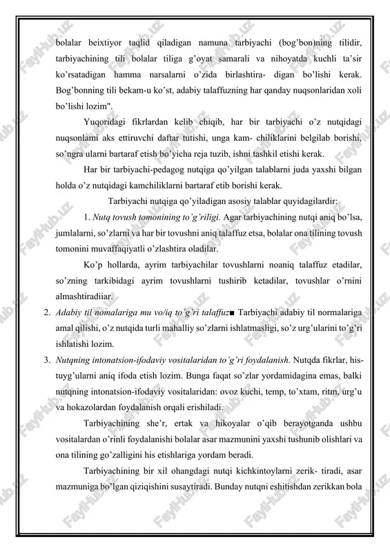 ’zlar yordamidagina emas, balki nutqning intonatsion-ifodaviy vositalaridan: ovoz kuchi, temp, to’xtam, ritm, urg’u va hokazolardan foydalanish orqali erishiladi. tarbiyachining she’r, ertak va hikoyalar o’qib berayotganda ushbu vositalardan o’rinli foydalanishi bolalar asar mazmunini yaxshi tushunib olishlari va ona tilining go’zalligini his etishlariga yordam beradi. tarbiyachining bir xil ohangdagi nutqi kichkintoylarni zerik- tiradi, asar mazmuniga bo’lgan qiziqishini susaytiradi. bunday nutqni eshitishdan zerikkan bola boshqa narsalarga chalg’iydi, so’ngra tarbiyachining nutqiga butunlay quloq solmay qo’yadi. 4. tarbiyachi nutqining jo’shqin, intonatsiyaga boy bo’lishi. shoshilib gapirish so’zlar tarkibidagi tovushlarni noaniq talaffuz etilishiga sabab bo’ladi. shuning uchun bolalar bilan nutqiy muloqotda bo’lganda shoshilmasdan, o’rtacha tempda (tezlikda) gapirish kerak. bunday tempda gapirish nutqning aniq bo’lishini ta’minlaydi, aksincha, tez temp nutqning buzilishiga sabab bo’ladi, uni idrok qilishni qiyinlashtiradi. tarbiyachi ovozdan to’g’ri foydalanishi lozim. haddan tash- qari baland gapirish bolalarni charchatadi. agar ovoz past va kuchsiz bo’isa, bolalar mashg’ulotda zerikadilar. 5. tarbiyachi nutqining aniq, oddiy bo ‘lishi, fikrlar izchillik bilan …