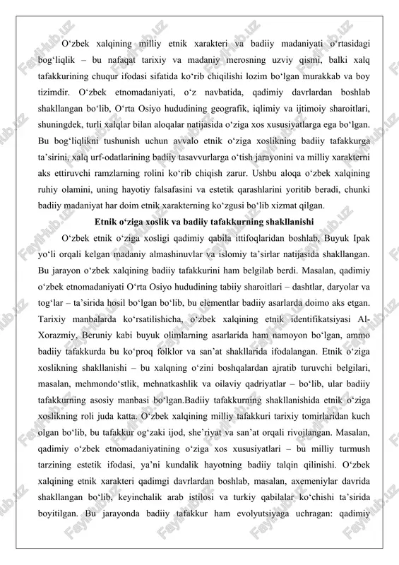 , qadimiy o‘zbek etnomadaniyati o‘rta osiyo hududining tabiiy sharoitlari – dashtlar, daryolar va tog‘lar – ta’sirida hosil bo‘lgan bo‘lib, bu elementlar badiiy asarlarda doimo aks etgan. tarixiy manbalarda ko‘rsatilishicha, o‘zbek xalqining etnik identifikatsiyasi al-xorazmiy, beruniy kabi buyuk olimlarning asarlarida ham namoyon bo‘lgan, ammo badiiy tafakkurda bu ko‘proq folklor va san’at shakllarida ifodalangan. etnik o‘ziga xoslikning shakllanishi – bu xalqning o‘zini boshqalardan ajratib turuvchi belgilari, masalan, mehmondo‘stlik, mehnatkashlik va oilaviy qadriyatlar – bo‘lib, ular badiiy tafakkurning asosiy manbasi bo‘lgan.badiiy tafakkurning shakllanishida etnik o‘ziga xoslikning roli juda katta. o‘zbek xalqining milliy tafakkuri tarixiy tomirlaridan kuch olgan bo‘lib, bu tafakkur og‘zaki ijod, she’riyat va san’at orqali rivojlangan. masalan, qadimiy o‘zbek etnomadaniyatining o‘ziga xos xususiyatlari – bu milliy turmush tarzining estetik ifodasi, ya’ni kundalik hayotning badiiy talqin qilinishi. o‘zbek xalqining etnik xarakteri qadimgi davrlardan boshlab, masalan, axemeniylar davrida shakllangan bo‘lib, keyinchalik arab istilosi va turkiy qabilalar ko‘chishi ta’sirida boyitilgan. bu jarayonda badiiy tafakkur ham …