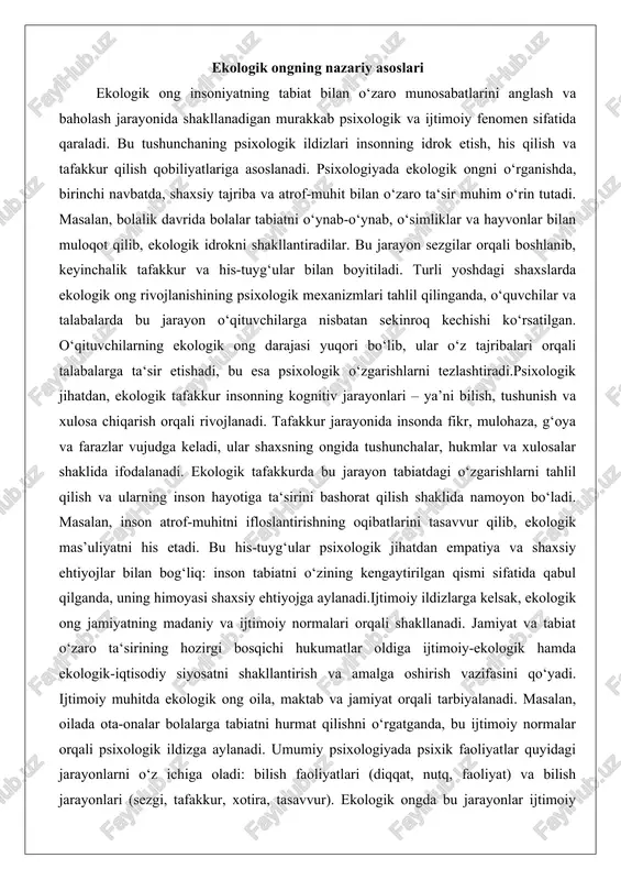 ular psixologik jihatdan empatiya va shaxsiy ehtiyojlar bilan bog‘liq: inson tabiatni o‘zining kengaytirilgan qismi sifatida qabul qilganda, uning himoyasi shaxsiy ehtiyojga aylanadi.ijtimoiy ildizlarga kelsak, ekologik ong jamiyatning madaniy va ijtimoiy normalari orqali shakllanadi. jamiyat va tabiat o‘zaro ta‘sirining hozirgi bosqichi hukumatlar oldiga ijtimoiy-ekologik hamda ekologik-iqtisodiy siyosatni shakllantirish va amalga oshirish vazifasini qo‘yadi. ijtimoiy muhitda ekologik ong oila, maktab va jamiyat orqali tarbiyalanadi. masalan, oilada ota-onalar bolalarga tabiatni hurmat qilishni o‘rgatganda, bu ijtimoiy normalar orqali psixologik ildizga aylanadi. umumiy psixologiyada psixik faoliyatlar quyidagi jarayonlarni o‘z ichiga oladi: bilish faoliyatlari (diqqat, nutq, faoliyat) va bilish jarayonlari (sezgi, tafakkur, xotira, tasavvur). ekologik ongda bu jarayonlar ijtimoiy kontekstda ishlaydi: jamiyatdagi ekologik muammolar (masalan, iqlim o‘zgarishi) inson tafakkurini shakllantirib, kollektiv mas’uliyatni uyg‘otadi.ekologik ongning psixologik-iqtisodiy ildizlari tartib va qoidaga binoan muvofiqlashtiriladi, tizimlashtiriladi, ularning ijtimoiy-psixologik hamda umumpsixologik ildizlari to‘g‘risida ma’lumotlar beriladi. bu jarayon shaxsni jamiyatdagi ekologik normalarga moslashtiradi. boshlang‘ich sinf o‘quvchilariga ekologik tarbiya berishning pedagogik asoslari uzluksiz …