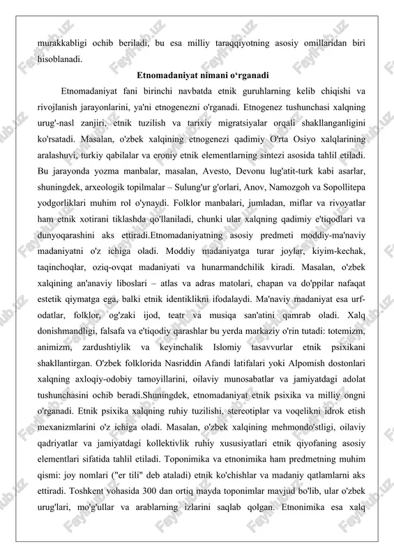 totemizm, animizm, zardushtiylik va keyinchalik islomiy tasavvurlar etnik psixikani shakllantirgan. o'zbek folklorida nasriddin afandi latifalari yoki alpomish dostonlari xalqning axloqiy-odobiy tamoyillarini, oilaviy munosabatlar va jamiyatdagi adolat tushunchasini ochib beradi.shuningdek, etnomadaniyat etnik psixika va milliy ongni o'rganadi. etnik psixika xalqning ruhiy tuzilishi, stereotiplar va voqelikni idrok etish mexanizmlarini o'z ichiga oladi. masalan, o'zbek xalqining mehmondo'stligi, oilaviy qadriyatlar va jamiyatdagi kollektivlik ruhiy xususiyatlari etnik qiyofaning asosiy elementlari sifatida tahlil etiladi. toponimika va etnonimika ham predmetning muhim qismi: joy nomlari ("er tili" deb ataladi) etnik ko'chishlar va madaniy qatlamlarni aks ettiradi. toshkent vohasida 300 dan ortiq mayda toponimlar mavjud bo'lib, ular o'zbek urug'lari, mo'g'ullar va arablarning izlarini saqlab qolgan. etnonimika esa xalq nomlarining etimologiyasini o'rganadi, masalan, "o'zbek" atamasining kelib chiqishi va ma'nosini ilmiy manbalar asosida tahlil qiladi.etnomadaniyatning o'rganish obyekti shuningdek, etnik jarayonlarni – aholi joylashishi, migratsiya va assimilyatsiyani qamrab oladi. zamonaviy sharoitda bu predmet globallashuv ta'sirida milliy madaniyatning o'zgarishini, masalan, shaharlashtirish jarayonida an'anaviy …