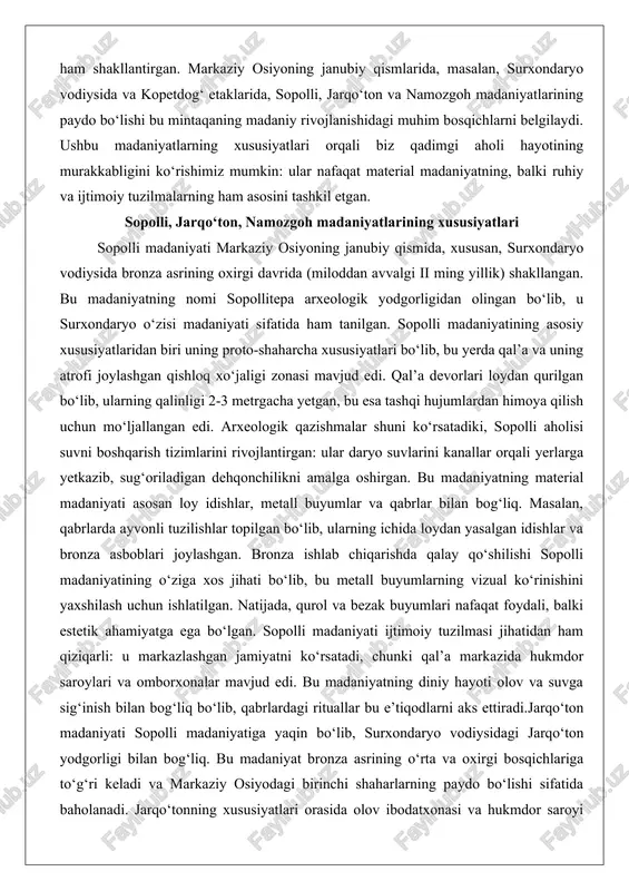 madaniyatning material madaniyati asosan loy idishlar, metall buyumlar va qabrlar bilan bog‘liq. masalan, qabrlarda ayvonli tuzilishlar topilgan bo‘lib, ularning ichida loydan yasalgan idishlar va bronza asboblari joylashgan. bronza ishlab chiqarishda qalay qo‘shilishi sopolli madaniyatining o‘ziga xos jihati bo‘lib, bu metall buyumlarning vizual ko‘rinishini yaxshilash uchun ishlatilgan. natijada, qurol va bezak buyumlari nafaqat foydali, balki estetik ahamiyatga ega bo‘lgan. sopolli madaniyati ijtimoiy tuzilmasi jihatidan ham qiziqarli: u markazlashgan jamiyatni ko‘rsatadi, chunki qal’a markazida hukmdor saroylari va omborxonalar mavjud edi. bu madaniyatning diniy hayoti olov va suvga sig‘inish bilan bog‘liq bo‘lib, qabrlardagi rituallar bu e’tiqodlarni aks ettiradi.jarqo‘ton madaniyati sopolli madaniyatiga yaqin bo‘lib, surxondaryo vodiysidagi jarqo‘ton yodgorligi bilan bog‘liq. bu madaniyat bronza asrining o‘rta va oxirgi bosqichlariga to‘g‘ri keladi va markaziy osiyodagi birinchi shaharlarning paydo bo‘lishi sifatida baholanadi. jarqo‘tonning xususiyatlari orasida olov ibodatxonasi va hukmdor saroyi kabi murakkab arxitektura majmualari bor. o lov ibodatxonasi dumaloq shakldagi oltita ibodat joyidan iborat bo‘lib, u markaziy …