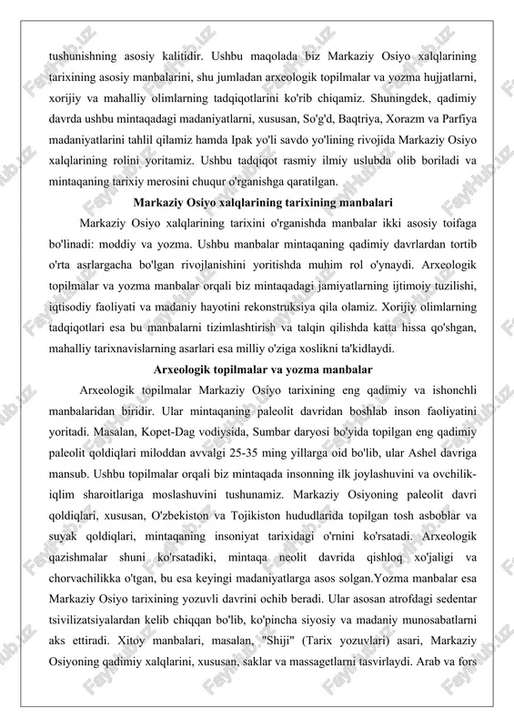 lit davridan boshlab inson faoliyatini yoritadi. masalan, kopet-dag vodiysida, sumbar daryosi bo'yida topilgan eng qadimiy paleolit qoldiqlari miloddan avvalgi 25-35 ming yillarga oid bo'lib, ular ashel davriga mansub. ushbu topilmalar orqali biz mintaqada insonning ilk joylashuvini va ovchilik-iqlim sharoitlariga moslashuvini tushunamiz. markaziy osiyoning paleolit davri qoldiqlari, xususan, o'zbekiston va tojikiston hududlarida topilgan tosh asboblar va suyak qoldiqlari, mintaqaning insoniyat tarixidagi o'rnini ko'rsatadi. arxeologik qazishmalar shuni ko'rsatadiki, mintaqa neolit davrida qishloq xo'jaligi va chorvachilikka o'tgan, bu esa keyingi madaniyatlarga asos solgan.yozma manbalar esa markaziy osiyo tarixining yozuvli davrini ochib beradi. ular asosan atrofdagi sedentar tsivilizatsiyalardan kelib chiqqan bo'lib, ko'pincha siyosiy va madaniy munosabatlarni aks ettiradi. xitoy manbalari, masalan, "shiji" (tarix yozuvlari) asari, markaziy osiyoning qadimiy xalqlarini, xususan, saklar va massagetlarni tasvirlaydi. arab va fors manbalari, al-beruniy va ibn battutaning asarlarida mintaqaning o'rta asr madaniyati yoritilgan. rus manbalari esa xix-xx asrlarda, imperiya davrida, arxeologik va etnografik tadqiqotlarni o'z ichiga oladi. yozma manbalar …