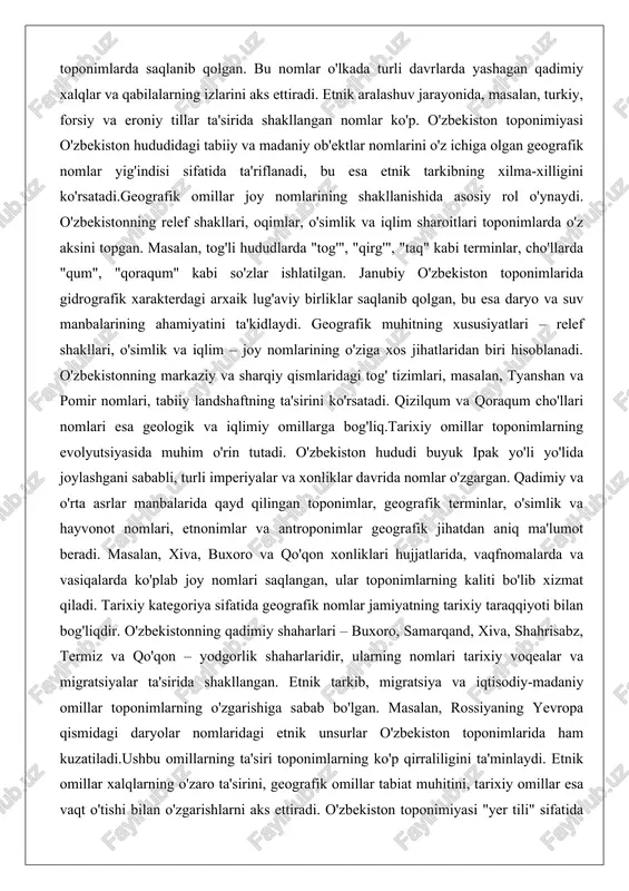 adimiy va o'rta asrlar manbalarida qayd qilingan toponimlar, geografik terminlar, o'simlik va hayvonot nomlari, etnonimlar va antroponimlar geografik jihatdan aniq ma'lumot beradi. masalan, xiva, buxoro va qo'qon xonliklari hujjatlarida, vaqfnomalarda va vasiqalarda ko'plab joy nomlari saqlangan, ular toponimlarning kaliti bo'lib xizmat qiladi. tarixiy kategoriya sifatida geografik nomlar jamiyatning tarixiy taraqqiyoti bilan bog'liqdir. o'zbekistonning qadimiy shaharlari – buxoro, samarqand, xiva, shahrisabz, termiz va qo'qon – yodgorlik shaharlaridir, ularning nomlari tarixiy voqealar va migratsiyalar ta'sirida shakllangan. etnik tarkib, migratsiya va iqtisodiy-madaniy omillar toponimlarning o'zgarishiga sabab bo'lgan. masalan, rossiyaning yevropa qismidagi daryolar nomlaridagi etnik unsurlar o'zbekiston toponimlarida ham kuzatiladi.ushbu omillarning ta'siri toponimlarning ko'p qirraliligini ta'minlaydi. etnik omillar xalqlarning o'zaro ta'sirini, geografik omillar tabiat muhitini, tarixiy omillar esa vaqt o'tishi bilan o'zgarishlarni aks ettiradi. o'zbekiston toponimiyasi "yer tili" sifatida insoniyat tarixini geografik nomlar bilan bitgan kitobdek tasvirlaydi. bu omillar nafaqat nomlarning kelib chiqishini, balki ularning madaniy va lingvistik qiymatini ham belgilaydi. o‘zbek tilidagi joy …