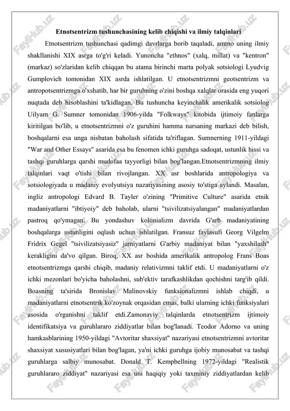 a'vo qilgan. biroq, xx asr boshida amerikalik antropolog frans boas etnotsentrizmga qarshi chiqib, madaniy relativizmni taklif etdi. u madaniyatlarni o'z ichki mezonlari bo'yicha baholashni, sub'ektiv tarafkashlikdan qochishni targ'ib qildi. boasning ta'sirida bronislav malinovskiy funksionalizmni ishlab chiqdi, u madaniyatlarni etnotsentrik ko'zoynak orqasidan emas, balki ularning ichki funksiyalari asosida o'rganishni taklif etdi.zamonaviy talqinlarda etnotsentrizm ijtimoiy identifikatsiya va guruhlararo ziddiyatlar bilan bog'lanadi. teodor adorno va uning hamkasblarining 1950-yildagi "avtoritar shaxsiyat" nazariyasi etnotsentrizmni avtoritar shaxsiyat xususiyatlari bilan bog'lagan, ya'ni ichki guruhga ijobiy munosabat va tashqi guruhlarga salbiy munosabat. donald t. kempbellning 1972-yildagi "realistik guruhlararo ziddiyat" nazariyasi esa uni haqiqiy yoki taxminiy ziddiyatlardan kelib chiqishini ko'rsatadi. genri tojfel va jon t. ternerning 1986-yildagi ijtimoiy identifikatsiya nazariyasi etnotsentrizmni o'z madaniyatiga kuchli bog'lanish va salbiy ijtimoiy taqqoslashlar natijasida yuzaga kelishini ta'kidlaydi. bu nazariyalar etnotsentrizmni nafaqat salbiy fenomen, balki guruh identifikatsiyasini mustahkamlovchi mexanizm sifatida ko'rsatadi.etnotsentrizmning kelib chiqishi insoniyatning tabiiy tendentsiyasi sifatida ham ko'rib chiqiladi. u ko'pincha o'z madaniyatiga …