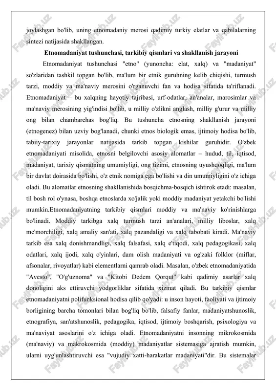 va xalq tabobati kiradi. ma'naviy tarkib esa xalq donishmandligi, xalq falsafasi, xalq e'tiqodi, xalq pedagogikasi, xalq odatlari, xalq ijodi, xalq o'yinlari, dam olish madaniyati va og'zaki folklor (miflar, afsonalar, rivoyatlar) kabi elementlarni qamrab oladi. masalan, o'zbek etnomadaniyatida "avesto", "o'g'uznoma" va "kitobi dedem qorqut" kabi qadimiy asarlar xalq donoligini aks ettiruvchi yodgorliklar sifatida xizmat qiladi. bu tarkibiy qismlar etnomadaniyatni polifunksional hodisa qilib qo'yadi: u inson hayoti, faoliyati va ijtimoiy borligining barcha tomonlari bilan bog'liq bo'lib, falsafiy fanlar, madaniyatshunoslik, etnografiya, san'atshunoslik, pedagogika, iqtisod, ijtimoiy boshqarish, psixologiya va ma'naviyat asoslarini o'z ichiga oladi. etnomadaniyatni insonning mikrokosmida (ma'naviy) va makrokosmida (moddiy) madaniyatlar sistemasiga ajratish mumkin, ularni uyg'unlashtiruvchi esa "vujudiy xatti-harakatlar madaniyati"dir. bu sistemalar borliqni o'zlashtirish, insonni o'zini anglash, iste'mol qilish va kishilararo aloqalarni ta'minlovchi muloqot-normativ funksiyalarni bajaradi.etnomadaniyatning shakllanish jarayoni etnogenez bilan boshlanadi – bu etnik guruhning tub yerli (avtohton) komponentlarning o'zaro yaqinlashuvi yoki migratsiya natijasida yuzaga kelishi. o'zbek xalqining etnogenezi qadim zamonlarga borib taqaladi: …