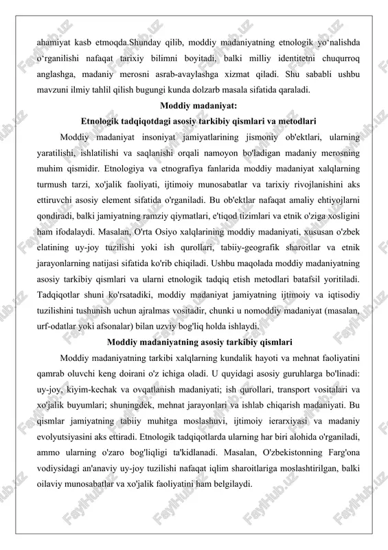 iki, moddiy madaniyat jamiyatning ijtimoiy va iqtisodiy tuzilishini tushunish uchun ajralmas vositadir, chunki u nomoddiy madaniyat (masalan, urf-odatlar yoki afsonalar) bilan uzviy bog'liq holda ishlaydi. moddiy madaniyatning asosiy tarkibiy qismlari moddiy madaniyatning tarkibi xalqlarning kundalik hayoti va mehnat faoliyatini qamrab oluvchi keng doirani o'z ichiga oladi. u quyidagi asosiy guruhlarga bo'linadi: uy-joy, kiyim-kechak va ovqatlanish madaniyati; ish qurollari, transport vositalari va xo'jalik buyumlari; shuningdek, mehnat jarayonlari va ishlab chiqarish madaniyati. bu qismlar jamiyatning tabiiy muhitga moslashuvi, ijtimoiy ierarxiyasi va madaniy evolyutsiyasini aks ettiradi. etnologik tadqiqotlarda ularning har biri alohida o'rganiladi, ammo ularning o'zaro bog'liqligi ta'kidlanadi. masalan, o'zbekistonning farg'ona vodiysidagi an'anaviy uy-joy tuzilishi nafaqat iqlim sharoitlariga moslashtirilgan, balki oilaviy munosabatlar va xo'jalik faoliyatini ham belgilaydi. uy-joy, kiyim-kechak, ovqatlanish madaniyati uy-joy moddiy madaniyatning markaziy elementi bo'lib, xalqlarning joylashuvi, ijtimoiy tuzilishi va tabiiy sharoitlariga qarab shakllanadi. etnografik materiallarga ko'ra, uy-joy nafaqat yashash joyi, balki oilaviy hayot va marosimlar markazi sifatida xizmat qiladi. o'rta …
