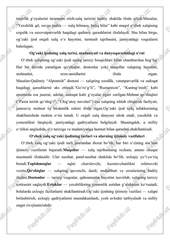 um ijtimoiy vazifasini bajaradi:maqollar — xalq tajribasining ixcham, ammo chuqur mazmunli ifodasidir. ular nasihat, pand-nasihat shaklida bo‘lib, axloqiy yo‘l-yo‘riq beradi.topishmoqlar — aqlni charxlovchi, kuzatuvchanlikni oshiruvchi vosita.qo‘shiqlar — xalqning quvonchi, dardi, muhabbati va orzularining badiiy ifodasi.dostonlar — tarixiy voqealar, qahramonlar hayotini tasvirlab, xalqning tarixiy xotirasini saqlaydi.ertaklar — yaxshilikning yomonlik ustidan g‘alabasini ko‘rsatadi, bolalarda axloqiy fazilatlarni shakllantiradi.og‘zaki ijodning ijtimoiy vazifasi — xalqni birlashtirish, axloqiy qadriyatlarni mustahkamlash, yosh avlodni tarbiyalash va milliy ongni rivojlantirishdir. maqollarning mazmuni va tarbiyaviy ahamiyati maqollar xalq og‘zaki ijodining eng ixcham, ammo eng chuqur qatlamidir. har bir maqolda hayotiy tajriba, mantiq, pand-nasihat mujassam. maqollar odatda ikki yoki uch misradan iborat bo‘lib, qisqa, ammo ta’sirchan fikrni ifoda etadi.ularning tarbiyaviy ahamiyati beqiyos. maqollar insonni mehnatsevarlikka, vatanparvarlikka, halollikka, sabr-toqatga chaqiradi. masalan:“mehnat qilgan to‘yadi.”“halol mehnat — baxt kaliti.”“ona yurting — oltin beshiging.”bu maqollar insonni halollik, mehnatsevarlik, vatanni sevish ruhida tarbiyalaydi. maqol — bu xalqning tajribasi bilan sinovdan o‘tgan hayot darsi. mehnat, do‘stlik, vatanparvarlik, …