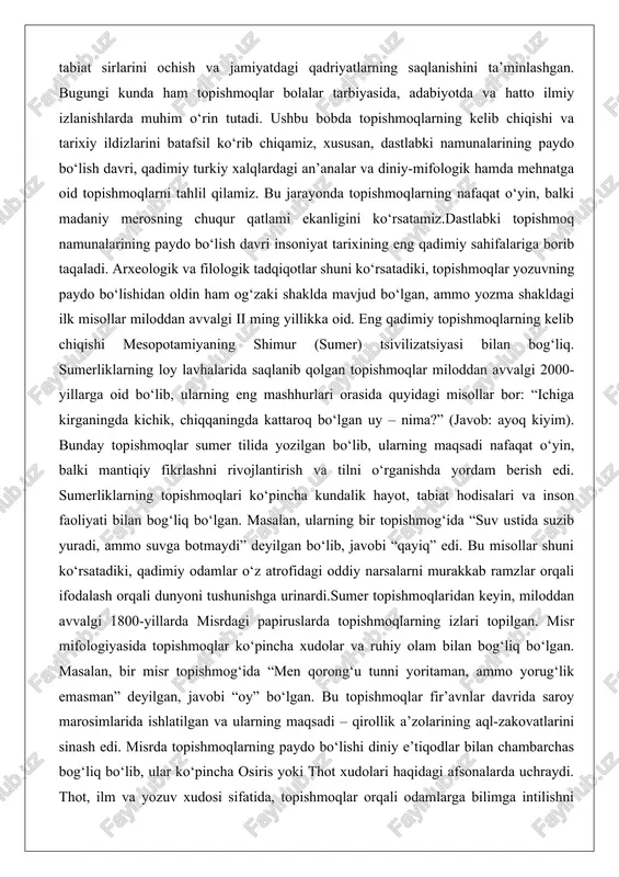 lari ko‘pincha kundalik hayot, tabiat hodisalari va inson faoliyati bilan bog‘liq bo‘lgan. masalan, ularning bir topishmog‘ida “suv ustida suzib yuradi, ammo suvga botmaydi” deyilgan bo‘lib, javobi “qayiq” edi. bu misollar shuni ko‘rsatadiki, qadimiy odamlar o‘z atrofidagi oddiy narsalarni murakkab ramzlar orqali ifodalash orqali dunyoni tushunishga urinardi.sumer topishmoqlaridan keyin, miloddan avvalgi 1800-yillarda misrdagi papiruslarda topishmoqlarning izlari topilgan. misr mifologiyasida topishmoqlar ko‘pincha xudolar va ruhiy olam bilan bog‘liq bo‘lgan. masalan, bir misr topishmog‘ida “men qorong‘u tunni yoritaman, ammo yorug‘lik emasman” deyilgan, javobi “oy” bo‘lgan. bu topishmoqlar fir’avnlar davrida saroy marosimlarida ishlatilgan va ularning maqsadi – qirollik a’zolarining aql-zakovatlarini sinash edi. misrda topishmoqlarning paydo bo‘lishi diniy e’tiqodlar bilan chambarchas bog‘liq bo‘lib, ular ko‘pincha osiris yoki thot xudolari haqidagi afsonalarda uchraydi. thot, ilm va yozuv xudosi sifatida, topishmoqlar orqali odamlarga bilimga intilishni o‘rgatgan deb hisoblanadi. qadimiy misrliklarning topishmoqlari loy va papiruslarda saqlanib qolgan bo‘lib, ularning tili she’riy va ramziy xususiyatga ega. masalan, “men o‘lganlarni …
