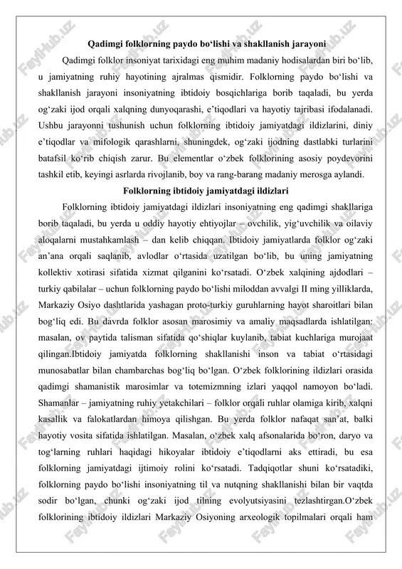 ari – folklor orqali ruhlar olamiga kirib, xalqni kasallik va falokatlardan himoya qilishgan. bu yerda folklor nafaqat san’at, balki hayotiy vosita sifatida ishlatilgan. masalan, o‘zbek xalq afsonalarida bo‘ron, daryo va tog‘larning ruhlari haqidagi hikoyalar ibtidoiy e’tiqodlarni aks ettiradi, bu esa folklorning jamiyatdagi ijtimoiy rolini ko‘rsatadi. tadqiqotlar shuni ko‘rsatadiki, folklorning paydo bo‘lishi insoniyatning til va nutqning shakllanishi bilan bir vaqtda sodir bo‘lgan, chunki og‘zaki ijod tilning evolyutsiyasini tezlashtirgan.o‘zbek folklorining ibtidoiy ildizlari markaziy osiyoning arxeologik topilmalari orqali ham tasdiqlanadi. masalan, farg‘ona vodiysidagi qadimgi tosh naqshlarda (petrografiyalarda) hayvonlar va tabiat hodisalarini tasvirlovchi ramzlar topilgan bo‘lib, ular keyinchalik folklor afsonalariga asos bo‘lgan. bu ildizlar jamiyatning kollektiv xotirasini saqlashda muhim rol o‘ynagan: har bir avlod oldingilarining tajribasini qo‘shiq va hikoyalar orqali o‘rgangan. natijada, folklor ibtidoiy jamiyatda nafaqat o‘yin-kulgi, balki axloqiy va ijtimoiy normalarni shakllantiruvchi kuch bo‘lgan. ushbu jarayonning shakllanishi ming yilliklar davom etgan bo‘lib, u o‘zbek xalqining madaniy identifikatsiyasining asosini tashkil etdi. folklorning bu bosqichida …