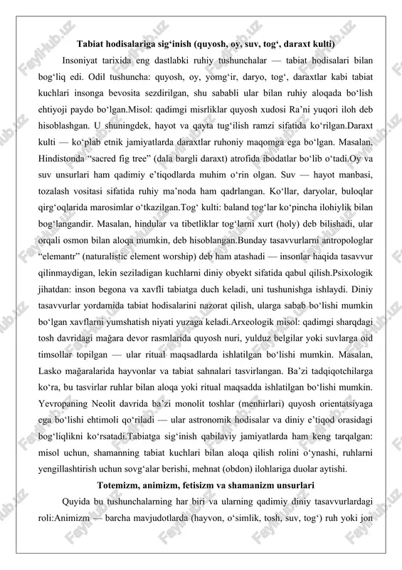 laydi. diniy tasavvurlar yordamida tabiat hodisalarini nazorat qilish, ularga sabab bo‘lishi mumkin bo‘lgan xavflarni yumshatish niyati yuzaga keladi.arxeologik misol: qadimgi sharqdagi tosh davridagi mağara devor rasmlarida quyosh nuri, yulduz belgilar yoki suvlarga oid timsollar topilgan — ular ritual maqsadlarda ishlatilgan bo‘lishi mumkin. masalan, lasko mağaralarida hayvonlar va tabiat sahnalari tasvirlangan. ba’zi tadqiqotchilarga ko‘ra, bu tasvirlar ruhlar bilan aloqa yoki ritual maqsadda ishlatilgan bo‘lishi mumkin. yevropaning neolit davrida ba’zi monolit toshlar (menhirlari) quyosh orientatsiyaga ega bo‘lishi ehtimoli qo‘riladi — ular astronomik hodisalar va diniy e’tiqod orasidagi bog‘liqlikni ko‘rsatadi.tabiatga sig‘inish qabilaviy jamiyatlarda ham keng tarqalgan: misol uchun, shamanning tabiat kuchlari bilan aloqa qilish rolini o‘ynashi, ruhlarni yengillashtirish uchun sovg‘alar berishi, mehnat (obdon) ilohlariga duolar aytishi. totemizm, animizm, fetisizm va shamanizm unsurlari quyida bu tushunchalarning har biri va ularning qadimiy diniy tasavvurlardagi roli:animizm — barcha mavjudotlarda (hayvon, o‘simlik, tosh, suv, tog‘) ruh yoki jon bor, deb hisoblash. bu tasavvurga ko‘ra, har bir tabiat …