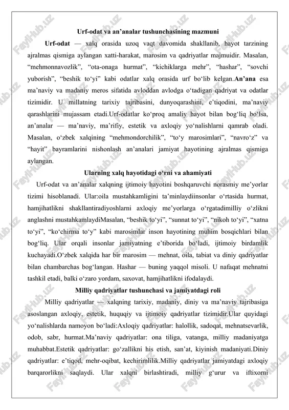 bosqichlari bilan bog‘liq. ular orqali insonlar jamiyatning e’tiborida bo‘ladi, ijtimoiy birdamlik kuchayadi.o‘zbek xalqida har bir marosim — mehnat, oila, tabiat va diniy qadriyatlar bilan chambarchas bog‘langan. hashar — buning yaqqol misoli. u nafaqat mehnatni tashkil etadi, balki o‘zaro yordam, saxovat, hamjihatlikni ifodalaydi. milliy qadriyatlar tushunchasi va jamiyatdagi roli milliy qadriyatlar — xalqning tarixiy, madaniy, diniy va ma’naviy tajribasiga asoslangan axloqiy, estetik, huquqiy va ijtimoiy qadriyatlar tizimidir.ular quyidagi yo‘nalishlarda namoyon bo‘ladi:axloqiy qadriyatlar: halollik, sadoqat, mehnatsevarlik, odob, sabr, hurmat.ma’naviy qadriyatlar: ona tiliga, vatanga, milliy madaniyatga muhabbat.estetik qadriyatlar: go‘zallikni his etish, san’at, kiyinish madaniyati.diniy qadriyatlar: e’tiqod, mehr-oqibat, kechirimlilik.milliy qadriyatlar jamiyatdagi axloqiy barqarorlikni saqlaydi. ular xalqni birlashtiradi, milliy g‘urur va iftixorni mustahkamlaydi.masalan, “vatan – muqaddas”, “kattaga hurmat – kichikka izzat” kabi qadriyatlar o‘zbek xalqining hayotiy tamoyillariga aylangan. urf-odat va an’analarning kelib chiqishi urf-odat va an’analar xalqning ijtimoiy, iqtisodiy, madaniy hayoti bilan birga shakllangan. ularning ildizlari qadimiy turkiy, zardushtiylik, islomiy va mahalliy urfiy tizimlarga borib …