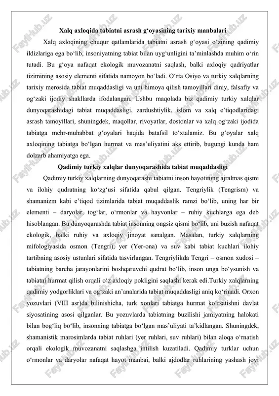 y xalqlarning qadimiy yodgorliklari va og‘zaki an’analarida tabiat muqaddasligi aniq ko‘rinadi. orxon yozuvlari (viii asr)da bilinishicha, turk xonlari tabiatga hurmat ko‘rsatishni davlat siyosatining asosi qilganlar. bu yozuvlarda tabiatning buzilishi jamiyatning halokati bilan bog‘liq bo‘lib, insonning tabiatga bo‘lgan mas’uliyati ta’kidlangan. shuningdek, shamanistik marosimlarda tabiat ruhlari (yer ruhlari, suv ruhlari) bilan aloqa o‘rnatish orqali ekologik muvozanatni saqlashga intilish kuzatiladi. qadimiy turklar uchun o‘rmonlar va daryolar nafaqat hayot manbai, balki ajdodlar ruhlarining yashash joyi bo‘lgan. bu e’tiqod tufayli o‘rmonlarni kesish yoki daryolarni ifloslantirish qattiq taqiqlangan va bunday harakatlar uchun jazo choralari qo‘llanilgan.o‘rta osiyo turkiy xalqlarining dunyoqarashida tabiat muqaddasligi hayvonlar va o‘simliklar orqali ham namoyon bo‘lgan. bo‘ri (itbori) turkiy xalqlarning kuch, jasorat va mustaqillik ramzi sifatida muqaddas hisoblangan. ular bo‘rini o‘ldirishni tabu deb bilishgan va bu hayvonni tabiatning himoyachisi sifatida qabul qilishgan. xuddi shunday, daraxtlar – ayniqsa, qayin va olxo‘ri – muqaddaslik ramzi bo‘lib, ular ostida marosimlar o‘tkazilgan. turk mifologiyasida umay – ona tabiat …