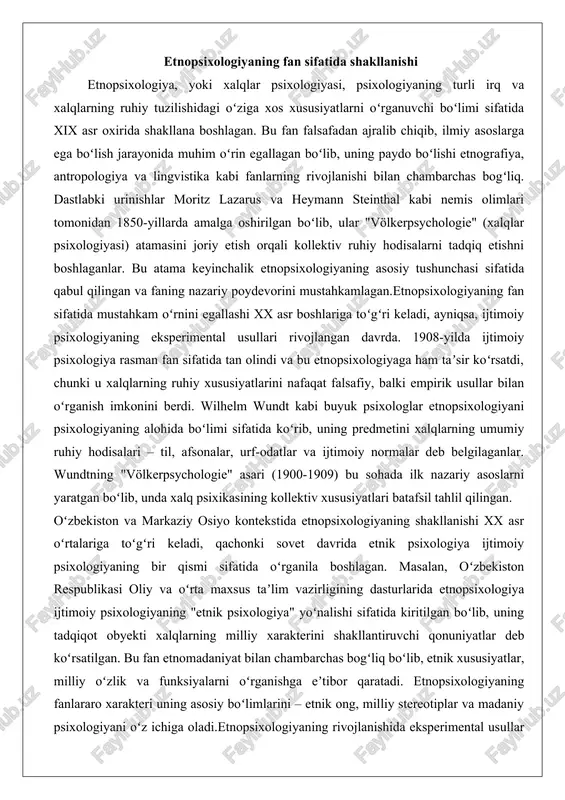 lhelm wundt kabi buyuk psixologlar etnopsixologiyani psixologiyaning alohida boʻlimi sifatida koʻrib, uning predmetini xalqlarning umumiy ruhiy hodisalari – til, afsonalar, urf-odatlar va ijtimoiy normalar deb belgilaganlar. wundtning "völkerpsychologie" asari (1900-1909) bu sohada ilk nazariy asoslarni yaratgan boʻlib, unda xalq psixikasining kollektiv xususiyatlari batafsil tahlil qilingan. oʻzbekiston va markaziy osiyo kontekstida etnopsixologiyaning shakllanishi xx asr oʻrtalariga toʻgʻri keladi, qachonki sovet davrida etnik psixologiya ijtimoiy psixologiyaning bir qismi sifatida oʻrganila boshlagan. masalan, oʻzbekiston respublikasi oliy va oʻrta maxsus taʼlim vazirligining dasturlarida etnopsixologiya ijtimoiy psixologiyaning "etnik psixologiya" yoʻnalishi sifatida kiritilgan boʻlib, uning tadqiqot obyekti xalqlarning milliy xarakterini shakllantiruvchi qonuniyatlar deb koʻrsatilgan. bu fan etnomadaniyat bilan chambarchas bogʻliq boʻlib, etnik xususiyatlar, milliy oʻzlik va funksiyalarni oʻrganishga eʼtibor qaratadi. etnopsixologiyaning fanlararo xarakteri uning asosiy boʻlimlarini – etnik ong, milliy stereotiplar va madaniy psixologiyani oʻz ichiga oladi.etnopsixologiyaning rivojlanishida eksperimental usullar muhim rol oʻynagan. psixoanaliz, bixeviorizm, sotsiometriya va kognitivizm kabi yoʻnalishlar etnopsixologiyaga yangi vositalar berdi. masalan, sotsiometriya …