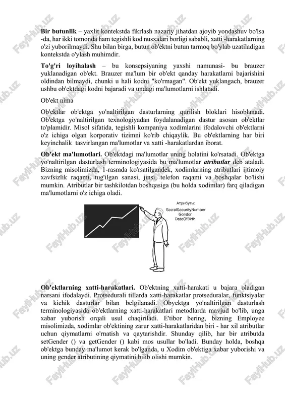 ida kod yozishning sxematik misoli: obyekt { xossa: qiymat; funksiya_metod() { ichki_funksiya_tanasi } } obyekt->metodni_chaqirish(); bu shartli misol. u har xil dasturlash tillarida turlicha ko'rinadi. ob'ektga yo'naltirilgan dasturlashning asosiy afzalligi shundaki, ularni boshqarish uchun ishlatiladigan ma'lumotlar ham, operatsiyalar ham (kod) bitta ob'ektga joylashtirilgan. masalan, ob'ekt tarmoq bo'ylab harakatlansa, u ma'lumotlar va xatti -harakatlarni o'z ichiga olgan holda, to'liq uzatiladi. bir butunlik – yaxlit kontekstda fikrlash nazariy jihatdan ajoyib yondashuv bo'lsa -da, har ikki tomonda ham tegishli kod nusxalari borligi sababli, xatti -harakatlarning o'zi yuborilmaydi. shu bilan birga, butun ob'ektni butun tarmoq bo'ylab uzatiladigan kontekstda o'ylash muhimdir. to'g'ri loyihalash – bu konsepsiyaning yaxshi namunasi- bu brauzer yuklanadigan ob'ekt. brauzer ma'lum bir ob'ekt qanday harakatlarni bajarishini oldindan bilmaydi, chunki u hali kodni "ko'rmagan". ob'ekt yuklangach, brauzer ushbu ob'ektdagi kodni bajaradi va undagi ma'lumotlarni ishlatadi. ob'ekt nima ob'ektlar ob'ektga yo'naltirilgan dasturlarning qurilish bloklari hisoblanadi. ob'ektga yo'naltirilgan texnologiyadan foydalanadigan dastur asosan ob'ektlar to'plamidir. misol …