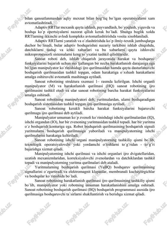 tlar bilan boshqarish rrtlari ishlab chiqarish sharoitlari va ishlatish shartlarini tasavvur qila olmaydigan darajada o`zgartirishga moslasha oladi. bular birinchi rrtlardan kuchli programmalar va informatsion ma'lumotlar bilan ajralib turadi. ishchi maydondagi xar-xil o`zgarishlarni avtomatik boshqarish sistemalari texnologik operatsiyalarni rejalashtirishni, optimal echimlarni qabul qilishva tezkor aniqlash, ob'ektlarni aniqlash va sharoitni analiz qilish, boshqarish programmalarni korrektirovka qilish, nosozliklarni bartaraf qilish va avariya xolatini oldini oladi. adaptiv rrtlar texnologik operatsiyalarni keng sinfini, ya'ni fakat fizik mexnat bilan qanoatlanmasdan aqliy mexnat bilan bog‘liq bo`lgan operatsiyalarni xam avtomatlashtiradi. adaptiv rrtlar mexanik qayta ishlash, payvandlash, bo`yoqlash, yiguvda va boshqa ko`p opertsiyalarni nazorat qilish kerak bo`ladi. shunga boglik xolda rrtlarning ikkinchi avlodi kompleks avtomatlashtirishda vosita xisoblaniladi. adaptiv rrtlarni yaratish va o`zlashtirishda ko`p ilmiy-texnik jumboqlarga duchor bo`linadi, bular adaptiv boshqarishni nazariy tarkibini ishlab chiqishda, datchiklarni tashqi va ichki xabarlari va bu xabarlarni qayta ishlovchi mikroprotsessorli sistemalarni keng ro`yxatini tashkil qilishlaridir. sanoat roboti deb, ishlab chiqarish jarayonida harakat va boshqaruv …