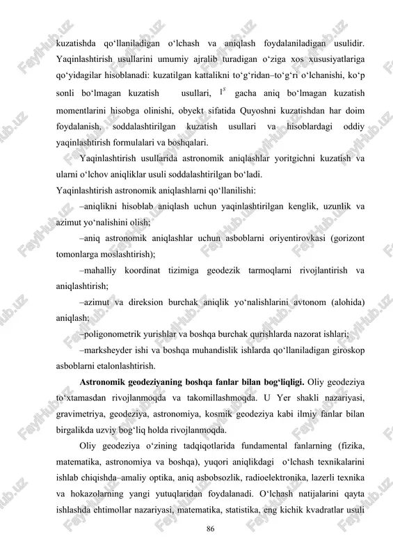o‘lmagan kuzatish usullari, gacha aniq bo‘lmagan kuzatish momentlarini hisobga olinishi, obyekt sifatida quyoshni kuzatishdan har doim foydalanish, soddalashtirilgan kuzatish usullari va hisoblardagi oddiy yaqinlashtirish formulalari va boshqalari. yaqinlashtirish usullarida astronomik aniqlashlar yoritgichni kuzatish va ularni o‘lchov aniqliklar usuli soddalashtirilgan bo‘ladi. yaqinlashtirish astronomik aniqlashlarni qo‘llanilishi: –aniqlikni hisoblab aniqlash uchun yaqinlashtirilgan kenglik, uzunlik va azimut yo‘nalishini olish; –aniq astronomik aniqlashlar uchun asboblarni oriyentirovkasi (gorizont tomonlarga moslashtirish); –mahalliy koordinat tizimiga geodezik tarmoqlarni rivojlantirish va aniqlashtirish; –azimut va direksion burchak aniqlik yo‘nalishlarini avtonom (alohida) aniqlash; –poligonometrik yurishlar va boshqa burchak qurishlarda nazorat ishlari; –marksheyder ishi va boshqa muhandislik ishlarda qo‘llaniladigan giroskop asboblarni etalonlashtirish. astronomik geodeziyaning boshqa fanlar bilan bog‘liqligi. oliy geodeziya to‘xtamasdan rivojlanmoqda va takomillashmoqda. u yer shakli nazariyasi, gravimetriya, geodeziya, astronomiya, kosmik geodeziya kabi ilmiy fanlar bilan birgalikda uzviy bog‘liq holda rivojlanmoqda. oliy geodeziya o‘zining tadqiqotlarida fundamental fanlarning (fizika, matematika, astronomiya va boshqa), yuqori aniqlikdagi o‘lchash texnikalarini ishlab chiqishda–amaliy optika, aniq asbobsozlik, radioelektronika, …