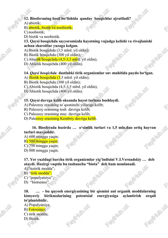 ing tosh davriga kelib; c) paleozoy erasining muz davriga kelib; d) paleozoy erasining kembriy davriga kelib. 16. biosferada hozirda … o‘simlik turlari va 1,5 mln.dan ortiq hayvon turlari mavjuddir. a) 600 mingga yaqin; b) 500 mingga yaqin; c) 750 mingga yaqin; d) 800 mingga yaqin. 17. yer yuzidagi barcha tirik organizmlar yig’indisini v.i.vernadskiy … deb ataydi. hozirgi vaqtda bu tushuncha “biota” deb ham nomlanadi. a)”notirik modda”; b) “tirik modda”; c) “populyatsiya”; d) “biotsenoz”. 18. … - bu quyosh energiyasining bir qismini uni organik moddalarning kimyoviy birikmalarining potentsial energiyasiga aylantirish orqali to'planishidir. a) populyatsiya b) fotosintez; c) tirik modda; d) biotik. 19. fotosintez jarayoni – … hisoblanadi. a) tuproqni tiklaydi; b) atmosferadagi asosiy hayot manbai; c) suvdagi asosiy hayot manbai; d) yerdagi asosiy hayot manbai; 20. fotosintez jarayoni tufayli vujudga keladigan energiya, dunyoda ishlab turgan barcha elektr stantsiyalarning umumiy quvvatidan necha marotaba ko‘p. a) 100 marotaba; b) 200 marotaba; c) 300 …