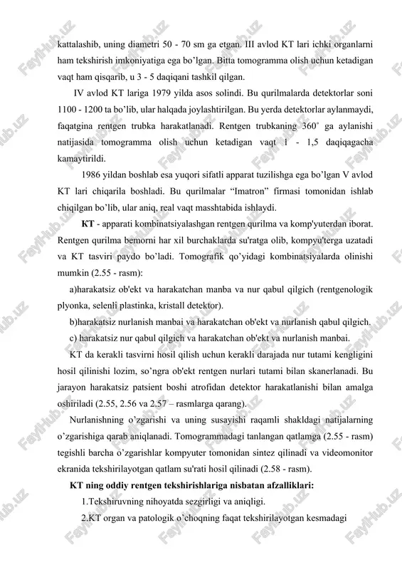ishlaydi. kt - apparati kombinatsiyalashgan rentgen qurilma va komp'yuterdan iborat. rentgen qurilma bemorni har xil burchaklarda su'ratga olib, kompyu'terga uzatadi va kt tasviri paydo bo’ladi. tomografik qo’yidagi kombinatsiyalarda olinishi mumkin (2.55 - rasm): a)harakatsiz ob'ekt va harakatchan manba va nur qabul qilgich (rentgenologik plyonka, selenli plastinka, kristall detektor). b)harakatsiz nurlanish manbai va harakatchan ob'ekt va nurlanish qabul qilgich. s) harakatsiz nur qabul qilgich va harakatchan ob'ekt va nurlanish manbai. kt da kerakli tasvirni hosil qilish uchun kerakli darajada nur tutami kengligini hosil qilinishi lozim, so’ngra ob'ekt rentgen nurlari tutami bilan skanerlanadi. bu jarayon harakatsiz patsient boshi atrofidan detektor harakatlanishi bilan amalga oshiriladi (2.55, 2.56 va 2.57 – rasmlarga qarang). nurlanishning o’zgarishi va uning susayishi raqamli shakldagi natijalarning o’zgarishiga qarab aniqlanadi. tomogrammadagi tanlangan qatlamga (2.55 - rasm) tegishli barcha o’zgarishlar kompyuter tomonidan sintez qilinadi va videomonitor ekranida tekshirilayotgan qatlam su'rati hosil qilinadi (2.58 - rasm). kt ning oddiy rentgen tekshirishlariga nisbatan …