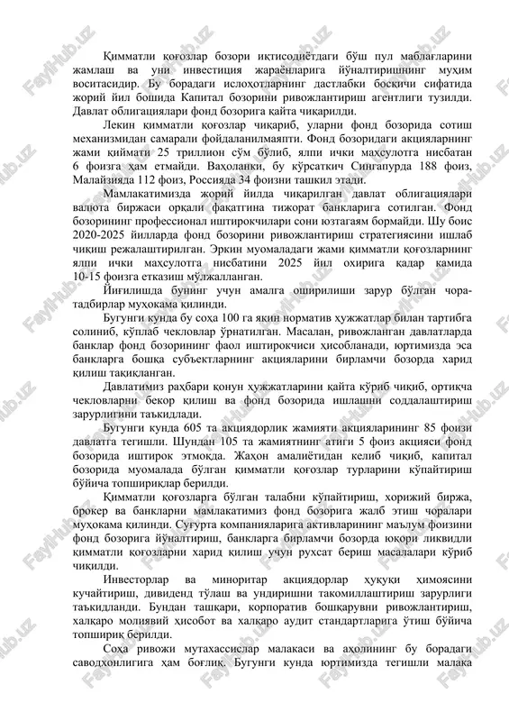 stitsiya jarayonlariga yo'naltirishning muhim vositasidir. bu boradagi islohotlarning dastlabki bosqichi sifatida joriy yil boshida kapital bozorini rivojlantirish agentligi tuzildi. davlat obligatsiyalari fond bozoriga qayta chiqarildi. lekin qimmatli qog'ozlar chiqarib, ularni fond bozorida sotish mexanizmidan samarali foydalanilmayapti. fond bozoridagi aktsiyalarning jami qiymati 25 trillion so'm bo'lib, yalpi ichki mahsulotga nisbatan 6 foizga ham etmaydi. vaholanki, bu ko'rsatkich singapurda 188 foiz, malayziyada 112 foiz, rossiyada 34 foizni tashkil etadi. mamlakatimizda joriy yilda chiqarilgan davlat obligatsiyalari valyuta birjasi orqali faqatgina tijorat banklariga sotilgan. fond bozorining professional ishtirokchilari soni yuztagayam bormaydi. shu bois 2020-2025 yillarda fond bozorini rivojlantirish strategiyasini ishlab chiqish rejalashtirilgan. erkin muomaladagi jami qimmatli qog'ozlarning yalpi ichki mahsulotga nisbatini 2025 yil oxiriga qadar kamida 10-15 foizga etkazish mo'ljallangan. yig'ilishda buning uchun amalga oshirilishi zarur bo'lgan chora-tadbirlar muhokama qilindi. bugungi kunda bu soha 100 ga yaqin normativ hujjatlar bilan tartibga solinib, ko'plab cheklovlar o'rnatilgan. masalan, rivojlangan davlatlarda banklar fond bozorining faol ishtirokchisi hisoblanadi, …