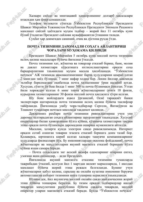 san, hukumatlararo komissiyaning navbatdagi majlisi hamda biznes-forum, ilmiy-amaliy konferentsiya, parlament a'zolari va ziyolilar uchrashuvlari muvaffaqiyatli o'tkazildi, qo'shma ishlab chiqarish quvvatlari va ijtimoiy ob'ektlar ochildi. o'zbekiston va tojikiston prezidentlari ikki mamlakat hukumatlariga keng ko'lamli hamkorlikni kengaytirish hamda bo'lajak sammitning yangi kun tartibini har tomonlama puxta tayyorlash bo'yicha “yo'l xarita”sini ishlab chiqishga topshiriq berdilar. xalqaro siyosat va mintaqaviy hamkorlikning dolzarb masalalari yuzasidan ham fikr almashildi. telefon muloqoti so'ngida o'zbekiston respublikasi prezidenti shavkat mirziyoev tojikiston respublikasi prezidenti emomali rahmonga mamlakat siyosiy hayotidagi muhim tadbir – joriy yil 11 oktyabr kuni bo'lib o'tadigan prezident saylovi muvaffaqiyatli o'tishini tiladi. suhbat har doimgidek samimiy, ochiq va do'stona ruhda o'tdi. pochta tizimini daromadli sohaga aylantirish choralari muhokama qilindi prezident shavkat mirziyoev 5 oktyabr kuni milliy pochta tizimini isloh qilish masalalari bo'yicha yig'ilish o'tkazdi. pochta tizimini xat, jo'natma va tovarlar etkazib berish, bank, moliya va davlat xizmatlari ko'rsatishga ixtisoslashtirish orqali soha barqarorligini ta'minlash muhim masala hisoblanadi. “o'zbekiston pochtasi” …
