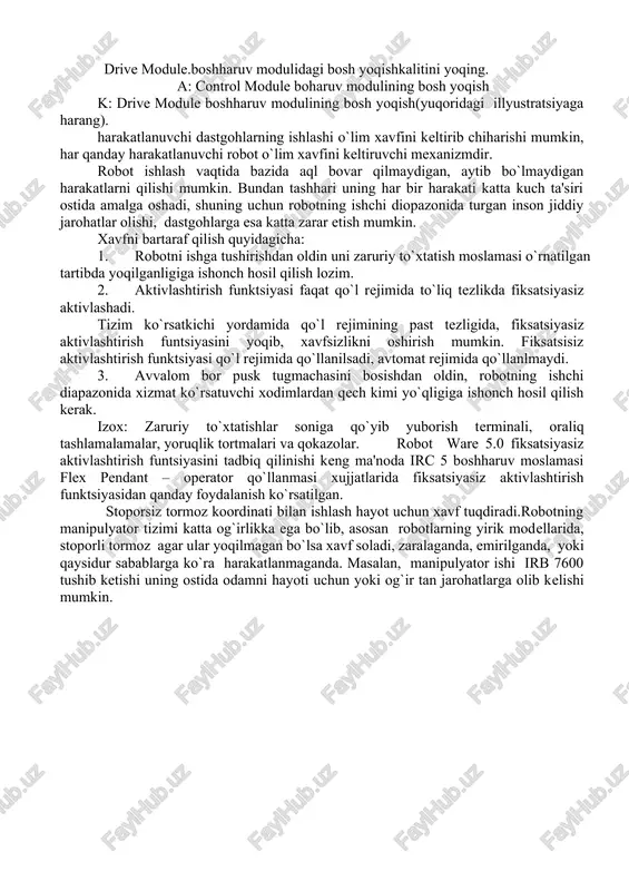 lashi o`lim xavfini keltirib chiharishi mumkin, har qanday harakatlanuvchi robot o`lim xavfini keltiruvchi mexanizmdir. robot ishlash vaqtida bazida aql bovar qilmaydigan, aytib bo`lmaydigan harakatlarni qilishi mumkin. bundan tashhari uning har bir harakati katta kuch ta'siri ostida amalga oshadi, shuning uchun robotning ishchi diopazonida turgan inson jiddiy jarohatlar olishi, dastgohlarga esa katta zarar etish mumkin. xavfni bartaraf qilish quyidagicha: 1. robotni ishga tushirishdan oldin uni zaruriy to`xtatish moslamasi o`rnatilgan tartibda yoqilganligiga ishonch hosil qilish lozim. 2. aktivlashtirish funktsiyasi faqat qo`l rejimida to`liq tezlikda fiksatsiyasiz aktivlashadi. tizim ko`rsatkichi yordamida qo`l rejimining past tezligida, fiksatsiyasiz aktivlashtirish funtsiyasini yoqib, xavfsizlikni oshirish mumkin. fiksatsisiz aktivlashtirish funktsiyasi qo`l rejimida qo`llanilsadi, avtomat rejimida qo`llanlmaydi. 3. avvalom bor pusk tugmachasini bosishdan oldin, robotning ishchi diapazonida xizmat ko`rsatuvchi xodimlardan qech kimi yo`qligiga ishonch hosil qilish kerak. izox: zaruriy to`xtatishlar soniga qo`yib yuborish terminali, oraliq tashlamalamalar, yoruqlik tortmalari va qokazolar. robot ware 5.0 fiksatsiyasiz aktivlashtirish funtsiyasini tadbiq qilinishi keng ma'noda …